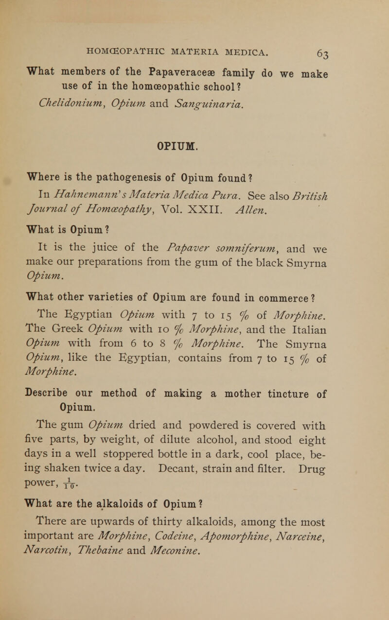What members of the Papaveraceae family do we make use of in the homoeopathic school? Chelidonium, Opium and Sanguinaria. OPIUM. Where is the pathogenesis of Opium found ? In Hahnemann''s Materia Medica Pura. See also British Journal of Homoeopathy, Vol. XXII. Allen. What is Opium ? It is the juice of the Papaver soinniferum, and we make our preparations from the gum of the black Smyrna Opium. What other varieties of Opium are found in commerce ? The Egyptian Opium with 7 to 15 % of Morphine. The Greek Opiic?n with 10 % Morphine, and the Italian Opium with from 6 to 8 % Morphine. The Smyrna Opium, like the Egyptian, contains from 7 to 15 % of Morphine. Describe our method of making a mother tincture of Opium. The gum Opium dried and powdered is covered with five parts, by weight, of dilute alcohol, and stood eight days in a well stoppered bottle in a dark, cool place, be- ing shaken twice a day. Decant, strain and filter. Drug power, yV- What are the alkaloids of Opium ? There are upwards of thirty alkaloids, among the most important are Morphine, Codeine, Apomorphine, Narceine, Narcotin, Thebaine and Meconine.
