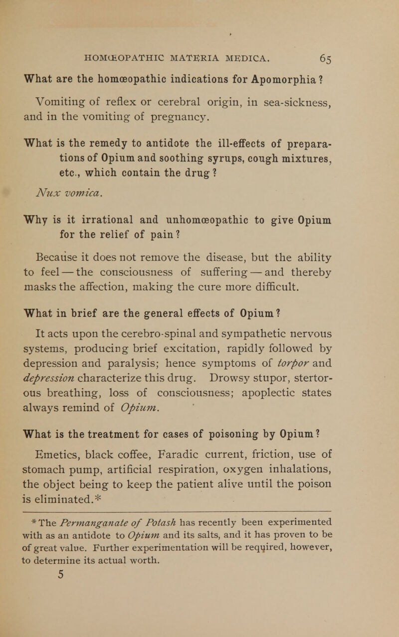 What are the homoeopathic indications for Apomorphia ? Vomiting of reflex or cerebral origin, in sea-sickness, and in the vomiting of pregnancy. What is the remedy to antidote the ill-effects of prepara- tions of Opium and soothing syrups, cough mixtures, etc., which contain the drug ? Nux vomica. Why is it irrational and unhomoeopathic to give Opium for the relief of pain? Because it does not remove the disease, but the ability to feel — the consciousness of suffering — and thereby masks the afiection, making the cure more difficult. What in brief are the general effects of Opium ? It acts upon the cerebro-spinal and sympathetic nervous systems, producing brief excitation, rapidly followed by depression and paralysis; hence symptoms of torpor and depression characterize this drug. Drowsy stupor, stertor- ous breathing, loss of consciousness; apoplectic states always remind of Opium. What is the treatment for cases of poisoning by Opium? Emetics, black coffee, Faradic current, friction, use of stomach pump, artificial respiration, oxygen inhalations, the object being to keep the patient alive until the poison is eliminated.* * The Permanganate of Potash has recently been experimented with as an antidote to Opium and its salts, and it has proven to be of great value. Further experimentation will be reqijired, however, to determine its actual worth. 5