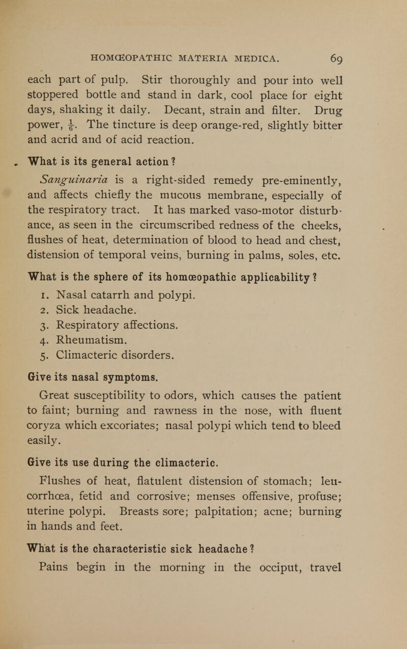each part of pulp. Stir thoroughly and pour into well stoppered bottle and stand in dark, cool place for eight days, shaking it daily. Decant, strain and filter. Drug power, |. The tincture is deep orange-red, slightly bitter and acrid and of acid reaction. , What is its general action ? Sanguinaria is a right-sided remedy pre-eminently, and affects chiefly the mucous membrane, especially of the respiratory tract. It has marked vaso-motor disturb- ance, as seen in the circumscribed redness of the cheeks, flushes of heat, determination of blood to head and chest, distension of temporal veins, burning in palms, soles, etc. What is the sphere of its homoeopathic applicability ? 1. Nasal catarrh and polypi. 2. Sick headache. 3. Respiratory affections. 4. Rheumatism. 5. Climacteric disorders. Give its nasal symptoms. Great susceptibility to odors, which causes the patient to faint; burning and rawness in the nose, with fluent coryza which excoriates; nasal polypi which tend to bleed easily. Give its use during the climacteric. Flushes of heat, flatulent distension of stomach; leu- corrhoea, fetid and corrosive; menses offensive, profuse; uterine polypi. Breasts sore; palpitation; acne; burning in hands and feet. What is the characteristic sick headache ? Pains begin in the morning in the occiput, travel
