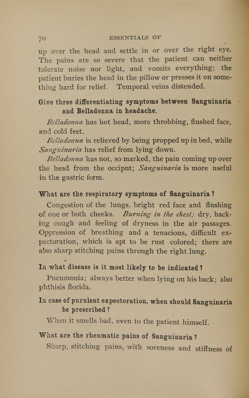 up over the head and settle in or over the right eye. The pains are so severe that the patient can neither tolerate noise nor light, and vomits everything; the patient buries the head in the pillow or presses it on some- thing hard for relief. Temporal veins distended. Give three differentiating symptoms between Sanguinaria and Belladonna in headache. Belladonna has hot head, more throbbing, flushed face, and cold feet. Belladonna is relieved by being propped up in bed, while Sanguinaria has relief from lying down. Belladonna has not, so marked, the pain coming up over the head from the occiput; Sayiguinaria is more useful in the gastric form. What are the respiratory symptoms of Sanguinaria ? Congestion of the lungs, bright red face and flushing of one or both cheeks. Burning in the chest; dry, hack- ing cough and feeling of dryness in the air passages. Oppression of breathing and a tenacious, difficult ex- pectoration, which is apt to be rust colored; there are also sharp stitching pains through the right lung. In what disease is it most likely to be indicated ? Pneumonia; always better when lying on his back; also phthisis florida. In case of purulent expectoration, when should Sanguinaria be prescribed ? When it smells bad, even to the patient himself. What are the rheumatic pains of Sanguinaria ? Sharp, stitching pains, with soreness and stiffness of