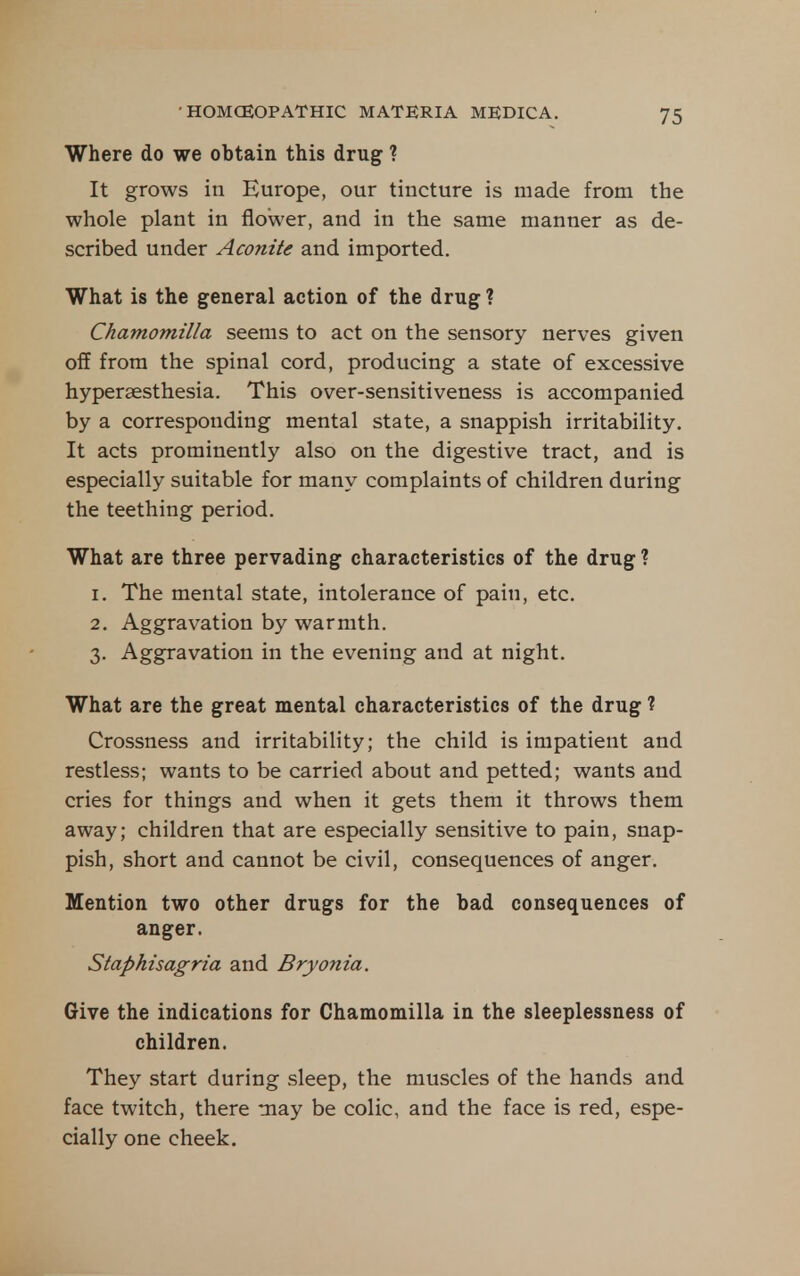Where do we obtain this drug ? It grows in Europe, our tincture is made from the whole plant in flower, and in the same manner as de- scribed under Aconite and imported. What is the general action of the drug ? Chamomilla seems to act on the sensory nerves given off from the spinal cord, producing a state of excessive hyperaesthesia. This over-sensitiveness is accompanied by a corresponding mental state, a snappish irritability. It acts prominently also on the digestive tract, and is especially suitable for many complaints of children during the teething period. What are three pervading characteristics of the drug ? 1. The mental state, intolerance of pain, etc. 2. Aggravation by warmth. 3. Aggravation in the evening and at night. What are the great mental characteristics of the drug ? Crossness and irritability; the child is impatient and restless; wants to be carried about and petted; wants and cries for things and when it gets them it throws them away; children that are especially sensitive to pain, snap- pish, short and cannot be civil, consequences of anger. Mention two other drugs for the bad consequences of anger. Staphisagria and Bryonia. Give the indications for Chamomilla in the sleeplessness of children. They start during sleep, the muscles of the hands and face twitch, there may be colic, and the face is red, espe- cially one cheek.