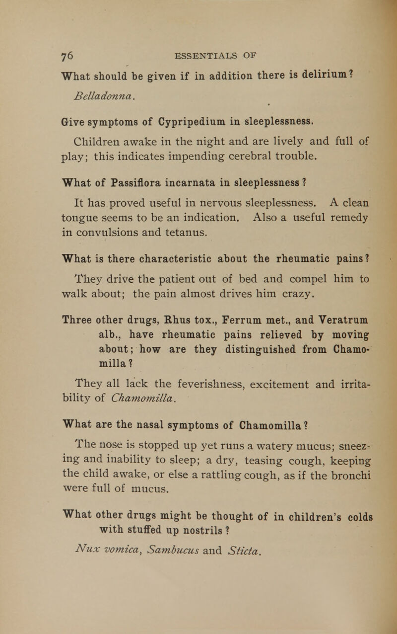 What should be given if in addition there is delirium ? Belladonna. Give symptoms of Cypripedium in sleeplessness. Children awake in the night and are lively and full of play; this indicates impending cerebral trouble. What of Passiflora incarnata in sleeplessness ? It has proved useful in nervous sleeplessness. A clean tongue seems to be an indication. Also a useful remedy in convulsions and tetanus. What is there characteristic about the rheumatic pains ? They drive the patient out of bed and compel him to v(?alk about; the pain almost drives him crazy. Three other drugs, Rhus tox., Ferrum met., and Veratrum alb., have rheumatic pains relieved by moving about; how are they distinguished from Chamo- milla ? They all lack the feverishness, excitement and irrita- bility of Chainomilla. What are the nasal symptoms of Chamomilla ? The nose is stopped up yet runs a watery mucus; sneez- ing and inability to sleep; a dry, teasing cough, keeping the child awake, or else a rattling cough, as if the bronchi were full of mucus. What other drugs might be thought of in children's colds with stuffed up nostrils ? Nux vomica, Sambucus and Sticta.