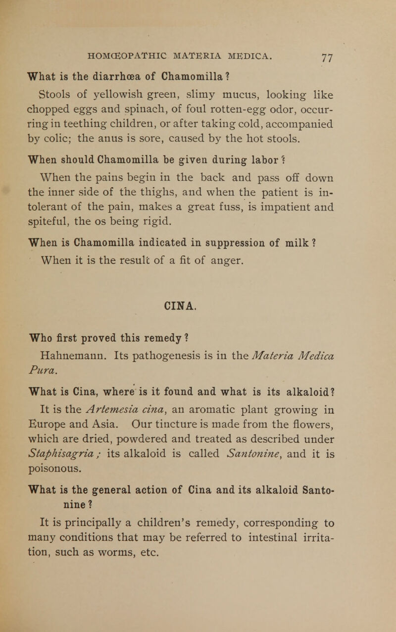 What is the diarrhoea of Chamomilla ? Stools of yellowish green, slimy mucus, looking like chopped eggs and spinach, of foul rotten-egg odor, occur- ring in teething children, or after taking cold, accompanied by colic; the anus is sore, caused by the hot stools. When should Chamomilla be given during labor'? When the pains begin in the back and pass off down the inner side of the thighs, and when the patient is in- tolerant of the pain, makes a great fuss, is impatient and spiteful, the os being rigid. When is Chamomilla indicated in suppression of milk ? When it is the result of a fit of anger. CINA. Who first proved this remedy ? Hahnemann. Its pathogenesis is in the Materia Medica Piira. What is Cina, where is it found and what is its alkaloid? It is the Artemesia cina, an aromatic plant growing in Europe and Asia. Our tincture is made from the flowers, which are dried, powdered and treated as described under Staphisagria; its alkaloid is called Santonine, and it is poisonous. What is the general action of Cina and its alkaloid Santo- nine ? It is principally a children's remedy, corresponding to many conditions that may be referred to intestinal irrita- tion, such as worms, etc.