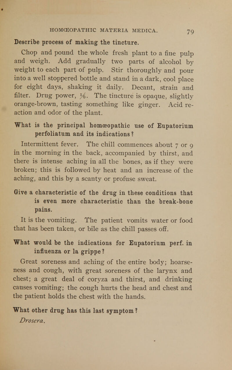 Describe process of making the tincture. Chop and pound the whole fresh plant to a fine pulp and weigh. Add gradually two parts of alcohol by weight to each part of pulp. Stir thoroughly and pour into a well stoppered bottle and stand in a dark, cool place for eight days, shaking it daily. Decant, strain and filter. Drug power, yi. The tincture is opaque, slightly orange-brown, tasting something like ginger. Acid re- action and odor of the plant. What is the principal homoeopathic use of Eupatorium perfoliatum and its indications? Intermittent fever. The chill commences about 7 or 9 in the morning in the back, accompanied by thirst, and there is intense aching in all the bones, as if they were broken; this is followed by heat and an increase of the aching, and this by a scanty or profuse sweat. Give a characteristic of the drug in these conditions that is even more characteristic than the break-bone pains. It is the vomiting. The patient vomits water or food that has been taken, or bile as the chill passes off. What would be the indications for Eupatorium perf. in influenza or la grippe? Great soreness and aching of the entire body; hoarse- ness and cough, with great soreness of the larynx and chest; a great deal of coryza and thirst, and drinking causes vomiting; the cough hurts the head and chest and the patient holds the chest with the hands. What other drug has this last symptom? Drosera.