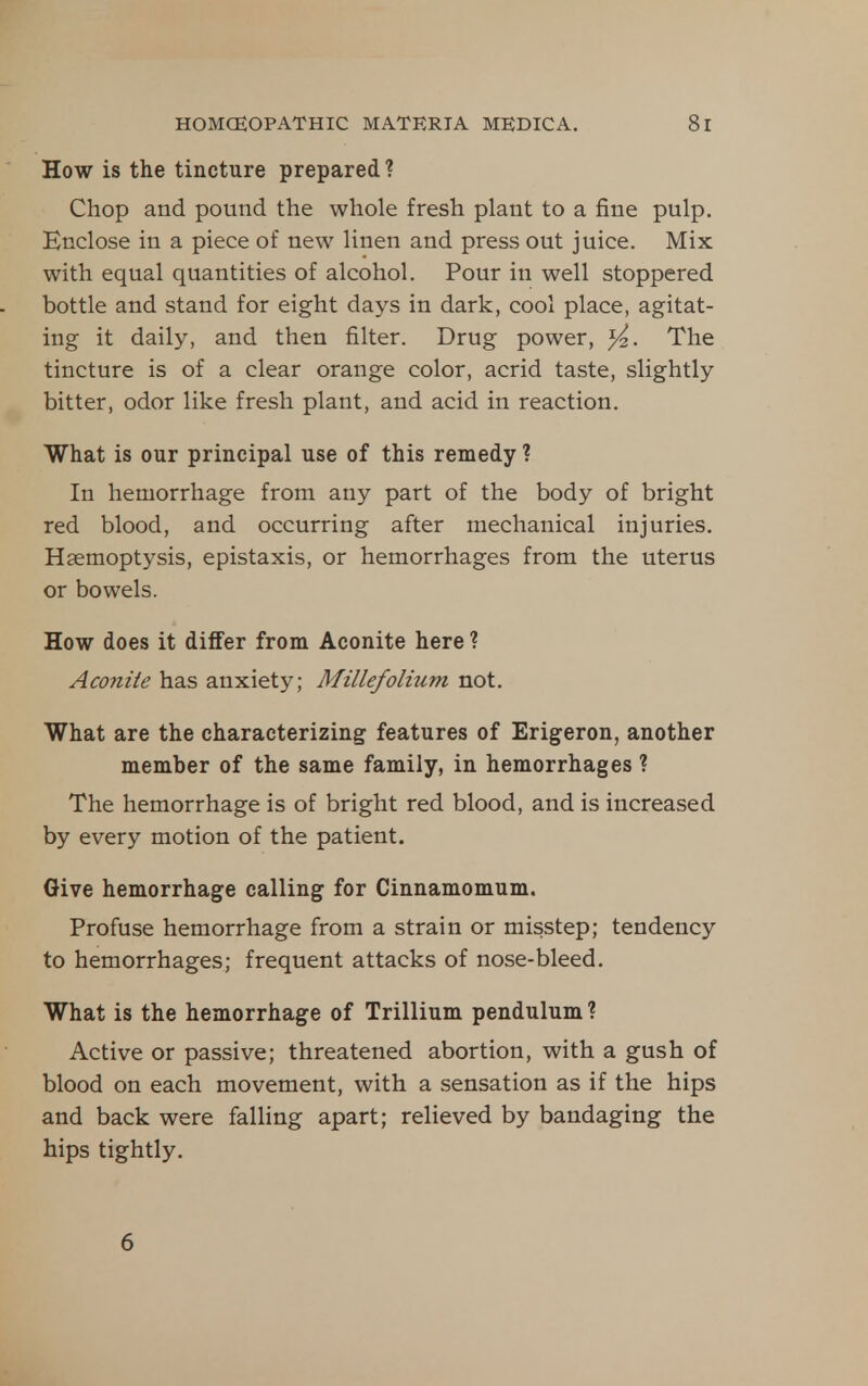 How is the tincture prepared ? Chop and pound the whole fresh plant to a fine pulp. Enclose in a piece of new linen and press out juice. Mix with equal quantities of alcohol. Pour in well stoppered bottle and stand for eight days in dark, cool place, agitat- ing it daily, and then filter. Drug power, ^. The tincture is of a clear orange color, acrid taste, slightly bitter, odor like fresh plant, and acid in reaction. What is our principal use of this remedy ? In hemorrhage from any part of the body of bright red blood, and occurring after mechanical injuries. Haemoptysis, epistaxis, or hemorrhages from the uterus or bowels. How does it differ from Aconite here ? Aconite has anxiety; Millefolhim not. What are the characterizing features of Erigeron, another member of the same family, in hemorrhages ? The hemorrhage is of bright red blood, and is increased by every motion of the patient. Give hemorrhage calling for Cinnamomum. Profuse hemorrhage from a strain or misstep; tendency to hemorrhages; frequent attacks of nose-bleed. What is the hemorrhage of Trillium pendulum ? Active or passive; threatened abortion, with a gush of blood on each movement, with a sensation as if the hips and back were falling apart; relieved by bandaging the hips tightly. 6