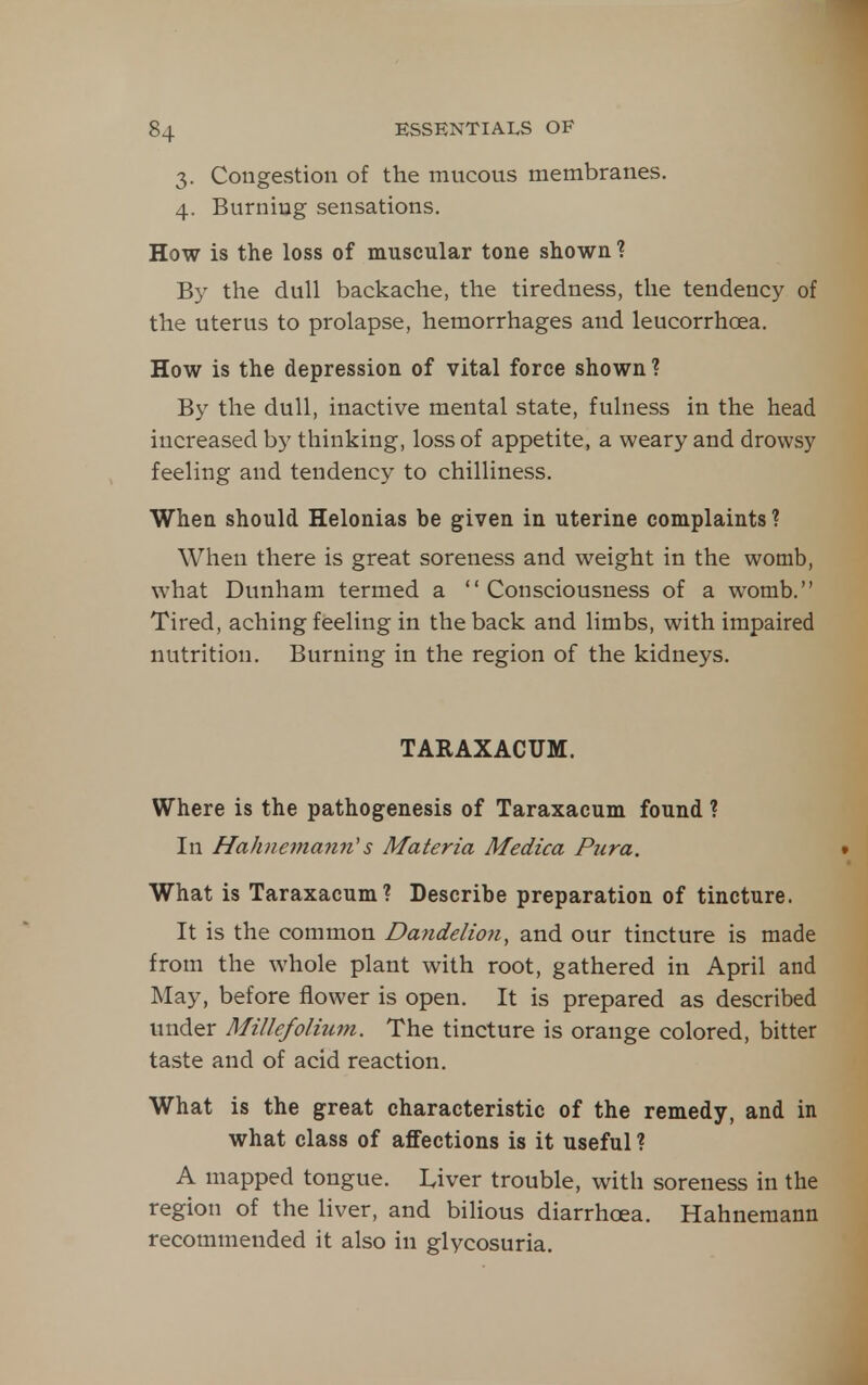 3. Congestion of the mucous membranes. 4. Burning sensations. How is the loss of muscular tone shown ? By the dull backache, the tiredness, the tendency of the uterus to prolapse, hemorrhages and leucorrhoea. How is the depression of vital force shown ? By the dull, inactive mental state, fulness in the head increased by thinking, loss of appetite, a weary and drowsy feeling and tendency to chilliness. When should Helonias be given in uterine complaints ? When there is great soreness and weight in the womb, what Dunham termed a Consciousness of a womb. Tired, aching feeling in the back and limbs, with impaired nutrition. Burning in the region of the kidneys. TARAXACUM. Where is the pathogenesis of Taraxacum found ? In Hahnemann's Materia Medica Pura. What is Taraxacum? Describe preparation of tincture. It is the common Dandelion, and our tincture is made from the whole plant with root, gathered in April and May, before flower is open. It is prepared as described under Millefolium. The tincture is orange colored, bitter taste and of acid reaction. What is the great characteristic of the remedy, and in what class of affections is it useful ? A mapped tongue. Liver trouble, with soreness in the region of the liver, and bilious diarrhoea. Hahnemann recommended it also in glycosuria.