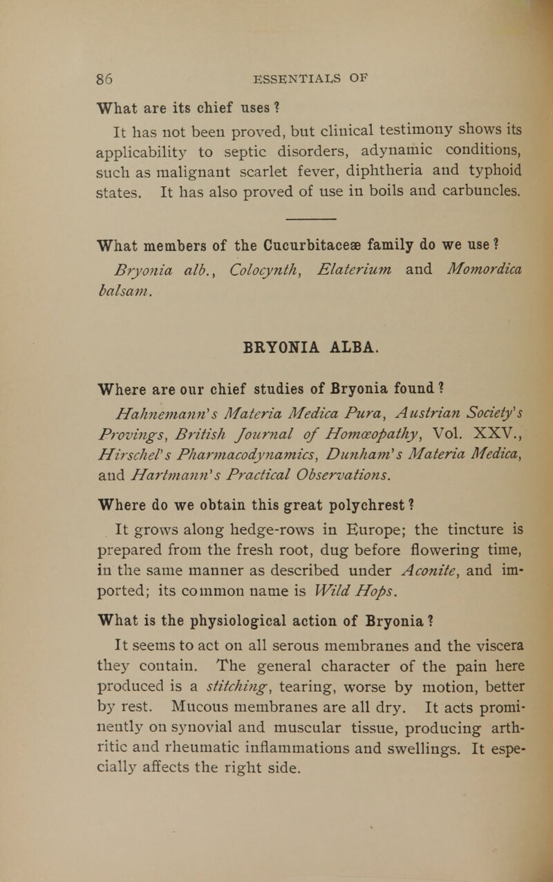 What are its chief uses ? It has not been proved, but clinical testimony shows its applicability to septic disorders, adynamic conditions, such as malignant scarlet fever, diphtheria and typhoid states. It has also proved of use in boils and carbuncles. What members of the Cucurbitaceae family do we use ? Bryojtia alb.^ Colocynth, Elaterium and Momordica balsam. BRYONIA ALBA. Where are our chief studies of Bryonia found ? Hah^iemami's Materia Medica Pura, Austrian Societys Provings, British Journal of Homoeopathy, Vol. XXV., HirscheVs Pharmacodyyiamics, Dunham's Materia Medica^ and Hartmann^s Practical Observations. Where do we obtain this great polychrest ? It grows along hedge-rows in Europe; the tincture is prepared from the fresh root, dug before flowering time, in the same manner as described under Aconite, and im- ported; its common name is Wild Hops. What is the physiological action of Bryonia ? It seems to act on all serous membranes and the viscera thej^ contain. The general character of the pain here produced is a stitching, tearing, worse by motion, better by rest. Mucous membranes are all dry. It acts promi- nently on synovial and muscular tissue, producing arth- ritic and rheumatic inflammations and swellings. It espe- cially affects the right side.