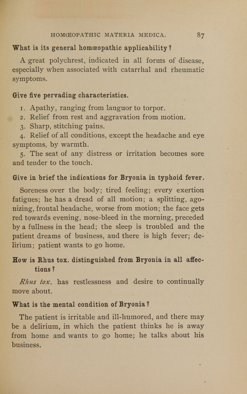 What is its general homoeopathic applicability ? A great polychrest, indicated in all forms of disease, especially when associated with catarrhal and i-heumatic symptoms. Give five pervading characteristics. 1. Apathy, ranging from languor to torpor. 2. Relief from rest and aggravation from motion. 3. Sharp, stitching pains. 4. Relief of all conditions, except the headache and eye symptoms, by warmth. 5. The seat of any distress or irritation becomes sore and tender to the touch. Give in brief the indications for Bryonia in typhoid fever. Soreness over the body; tired feeling; every exertion fatigues; he has a dread of all motion; a splitting, ago- nizing, frontal headache, worse from motion; the face gets red towards evening, nose-bleed in the morning, preceded by a fullness in the head; the sleep is troubled and the patient dreams of business, and there is high fever; de- lirium; patient wants to go home. How is Rhus tox. distinguished from Bryonia in all affec- tions ? Rhus tox. has restlessness and desire to continually move about. What is the mental condition of Bryonia ? The patient is irritable and ill-humored, and there may be a delirium, in which the patient thinks he is away from home and wants to go home; he talks about his business.