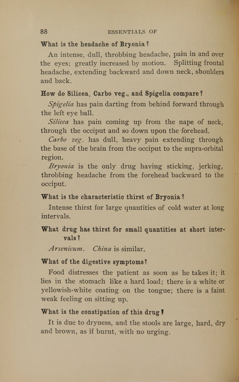 What is the headache of Bryonia? An intense, dull, throbbing headache, pain in and over the eyes; greatly increased by motion. Splitting frontal headache, extending backward and down neck, shoulders and back. How do Silicea, Carho veg., and Spigelia compare? Spigelia has pain darting from behind forward through the left ej^e ball. Silicea has pain coming up from the nape of neck, through the occiput and so down upon the forehead. Carbo veg. has dull, heavy pain extending through the base of the brain from the occiput to the supra-orbital region. Bryonia is the only drug having sticking, jerking, throbbing headache from the forehead backward to the occiput. What is the characteristic thirst of Bryonia ? Intense thirst for large quantities of cold water at long intervals. What drug has thirst for small quantities at short inter- vals? Arsenicum. China is similar. What of the digestive symptoms? Food distresses the patient as soon as he takes it; it lies in the stomach like a hard load; there is a white or yellowish-white coating on the tongue; there is a faint weak feeling on sitting up. What is the constipation of this drug ? It is due to dryness, and the stools are large, hard, dry and brown, as if burnt, with no urging.