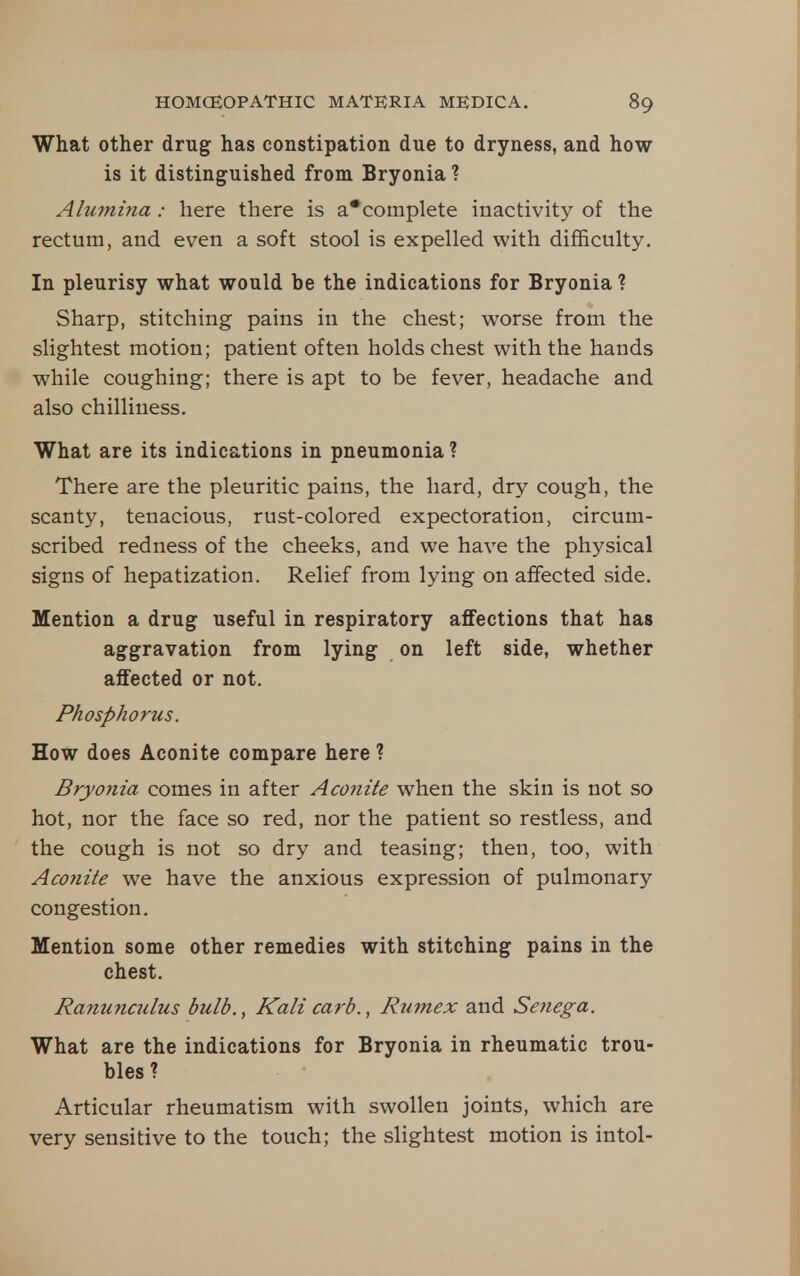 What other drug has constipation due to dryness, and how is it distinguished from Bryonia ? Alumina: here there is a*complete inactivity of the rectum, and even a soft stool is expelled with difficulty. In pleurisy what would be the indications for Bryonia ? Sharp, stitching pains in the chest; worse from the slightest motion; patient often holds chest with the hands while coughing; there is apt to be fever, headache and also chilliness. What are its indications in pneumonia ? There are the pleuritic pains, the hard, dry cough, the scanty, tenacious, rust-colored expectoration, circum- scribed redness of the cheeks, and we have the physical signs of hepatization. Relief from lying on affected side. Mention a drug useful in respiratory affections that has aggravation from lying on left side, whether affected or not. Phosphorus. How does Aconite compare here ? Bryonia comes in after Aco7iite when the skin is not so hot, nor the face so red, nor the patient so restless, and the cough is not so dry and teasing; then, too, with Aconite we have the anxious expression of pulmonary congestion. Mention some other remedies with stitching pains in the chest. Ranunculus bulb., Kali carb., Rumex and Senega. What are the indications for Bryonia in rheumatic trou- bles ? Articular rheumatism with swollen joints, which are very sensitive to the touch; the slightest motion is intol-