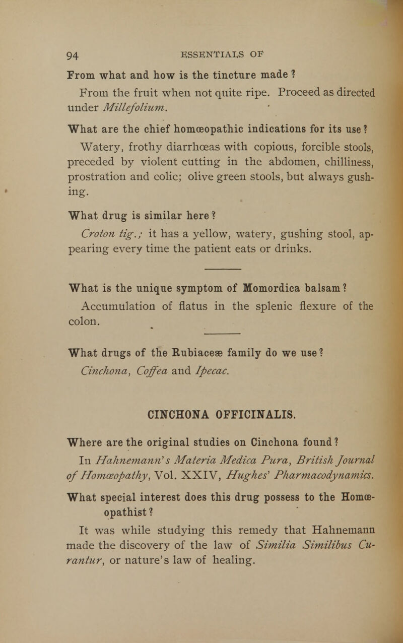 From what and how is the tincture made ? From the fruit when not quite ripe. Proceed as directed under Millefolimyi. What are the chief homoeopathic indications for its use ? Watery, frothy diarrhoeas with copious, forcible stools, preceded by violent cutting in the abdomen, chilliness, prostration and colic; olive green stools, but always gush- ing. What drug is similar here ? Croton tig.; it has a yellow, watery, gushing stool, ap- pearing every time the patient eats or drinks. What is the unique symptom of Momordica balsam? Accumulation of flatus in the splenic flexure of the colon. What drugs of the Rubiaceae family do we use ? Cinchona, Coffea and Ipecac. CINCHONA OFFICINALIS. Where are the original studies on Cinchona found ? In Hahnemann''s Materia Medica Pura, British Journal of Homoeopathy, Vol. XXIV, Hughes' Pharmacodynamics. What special interest does this drug possess to the Homoe- opathist ? It was while studying this remedy that Hahnemann made the discovery of the law of Similia Similibus Cu- rantur, or nature's law of healing.