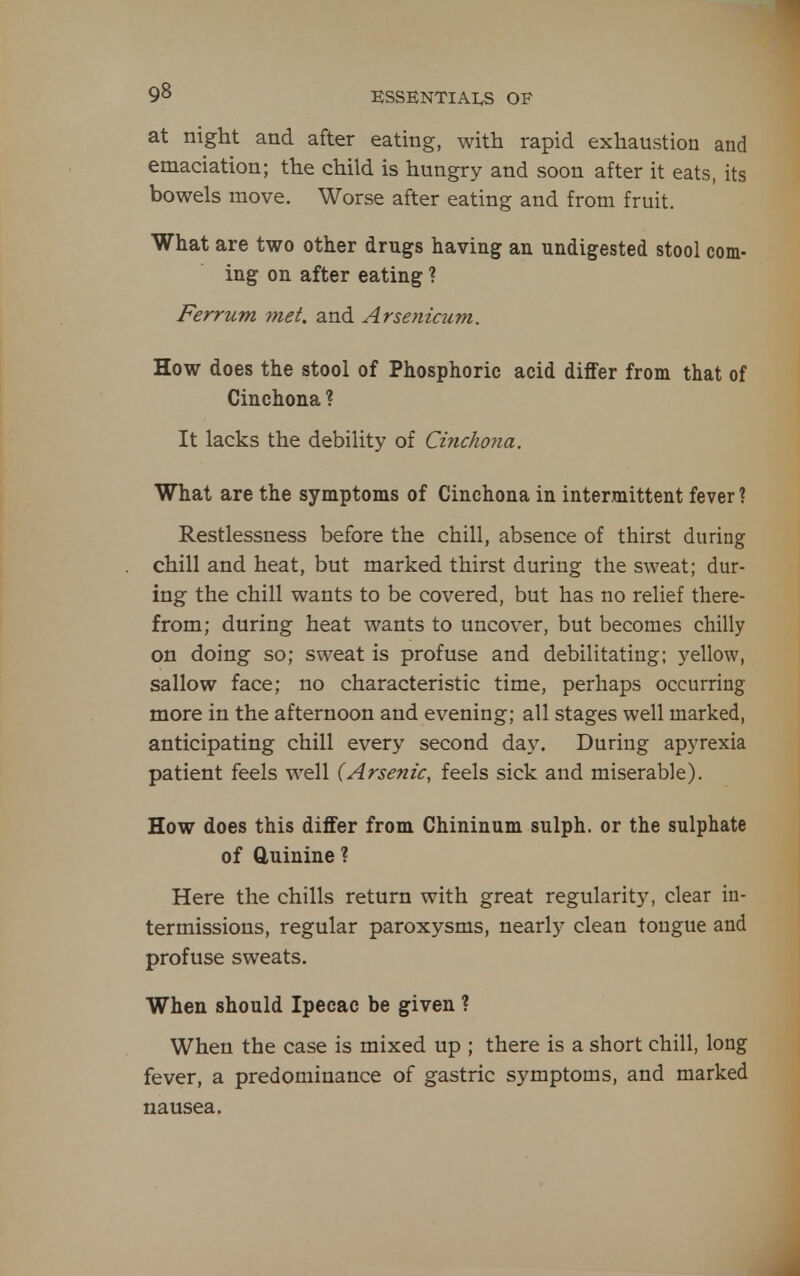 at night and after eating, with rapid exhaustion and emaciation; the child is hungry and soon after it eats, its bowels move. Worse after eating and from fruit. What are two other drugs having an undigested stool com- ing on after eating ? Ferrum met, and Arsenicum. How does the stool of Phosphoric acid differ from that of Cinchona ? It lacks the debility of Ci7icho7ia. What are the symptoms of Cinchona in intermittent fever ? Restlessness before the chill, absence of thirst during chill and heat, but marked thirst during the sweat; dur- ing the chill wants to be covered, but has no relief there- from; during heat wants to uncover, but becomes chilly on doing so; sweat is profuse and debilitating; yellow, sallow face; no characteristic time, perhaps occurring more in the afternoon and evening; all stages well marked, anticipating chill every second day. During apyrexia patient feels well {Arsenic, feels sick and miserable). How does this differ from Chininum sulph. or the sulphate of ftuinine ? Here the chills return with great regularity, clear in- termissions, regular paroxysms, nearly clean tongue and profuse sweats. When should Ipecac be given ? When the case is mixed up ; there is a short chill, long fever, a predominance of gastric symptoms, and marked nausea.