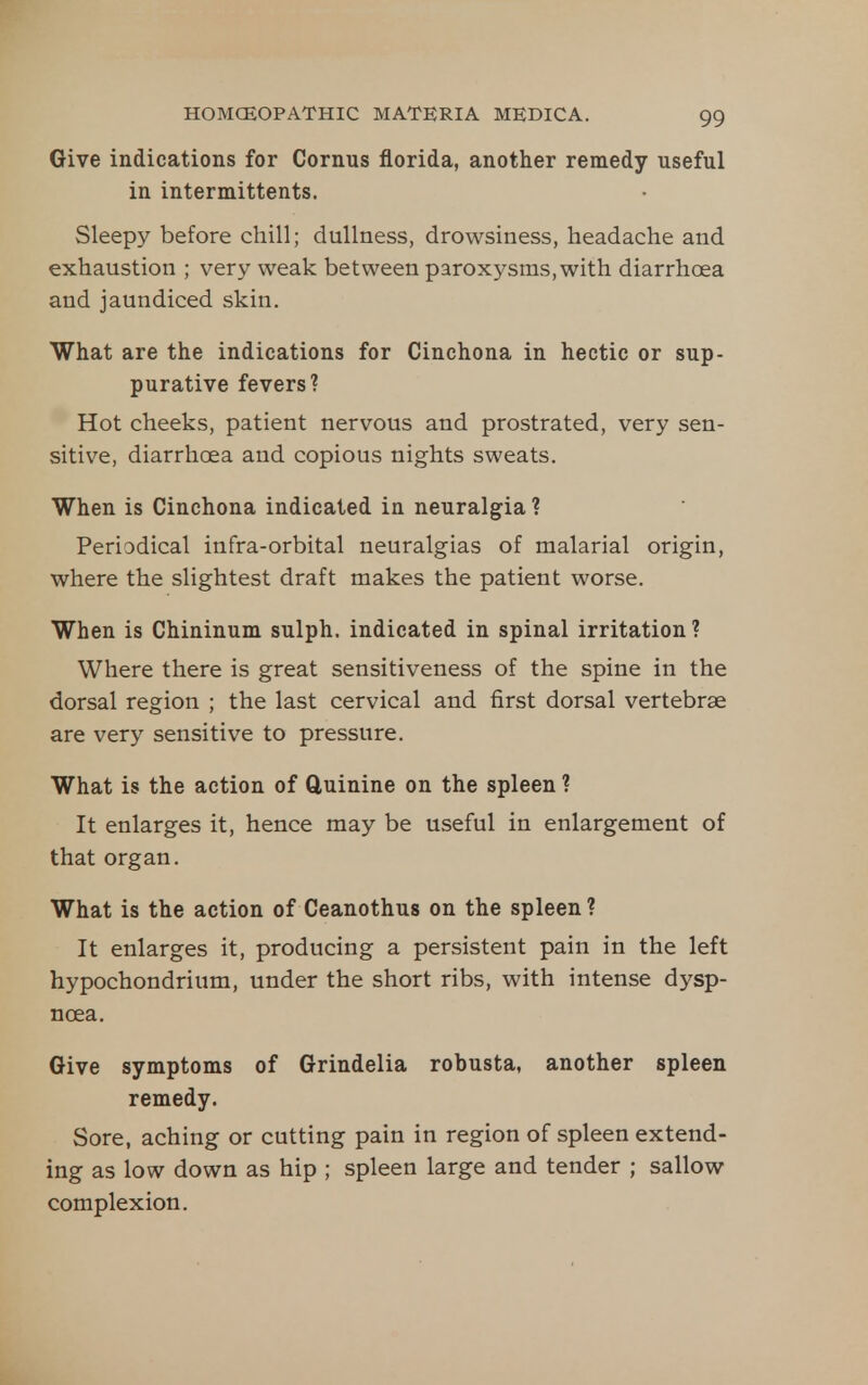 Give indications for Cornus fiorida, another remedy useful in intermittents. Sleepy before chill; dullness, drowsiness, headache and exhaustion ; very weak between paroxysms, with diarrhoea and jaundiced skin. What are the indications for Cinchona in hectic or sup- purative fevers? Hot cheeks, patient nervous and prostrated, very sen- sitive, diarrhoea and copious nights sweats. When is Cinchona indicated in neuralgia ? Periodical infra-orbital neuralgias of malarial origin, where the slightest draft makes the patient worse. When is Chininum sulph. indicated in spinal irritation ? Where there is great sensitiveness of the spine in the dorsal region ; the last cervical and first dorsal vertebrae are very sensitive to pressure. What is the action of Quinine on the spleen ? It enlarges it, hence may be useful in enlargement of that organ. What is the action of Ceanothus on the spleen ? It enlarges it, producing a persistent pain in the left hypochondrium, under the short ribs, with intense dysp- noea. Give symptoms of Grindelia robusta, another spleen remedy. Sore, aching or cutting pain in region of spleen extend- ing as low down as hip ; spleen large and tender ; sallow complexion.