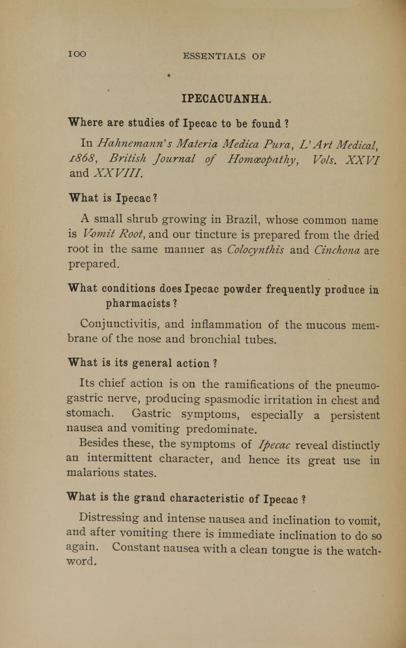 lOO IPECACUANHA. Where are studies of Ipecac to be found ? In Hahnemann''s Materia Medica Pura, D Art Medical, 1868, British Journal of Homoeopathy, Vols. XXVI and XXVHI. What is Ipecac ? A small shrub growing in Brazil, whose common name is Vomit Root, and our tincture is prepared from the dried root in the same manner as Colocynthis and Cinchona are prepared. What conditions does Ipecac powder frequently produce in pharmacists ? Conjunctivitis, and inflammation of the mucous mem- brane of the nose and bronchial tubes. What is its general action ? Its chief action is on the ramifications of the pneumo- gastric nerve, producing spasmodic irritation in chest and stomach. Gastric symptoms, especially a persistent nausea and vomiting predominate. Besides these, the symptoms of Ipecac reveal distinctly an intermittent character, and hence its great use in malarious states. What is the grand characteristic of Ipecac ? Distressing and inten.se nausea and incHnation to vomit, and after vomiting there is immediate inclination to do so again. Constant nausea with a clean tongue is the watch- word.