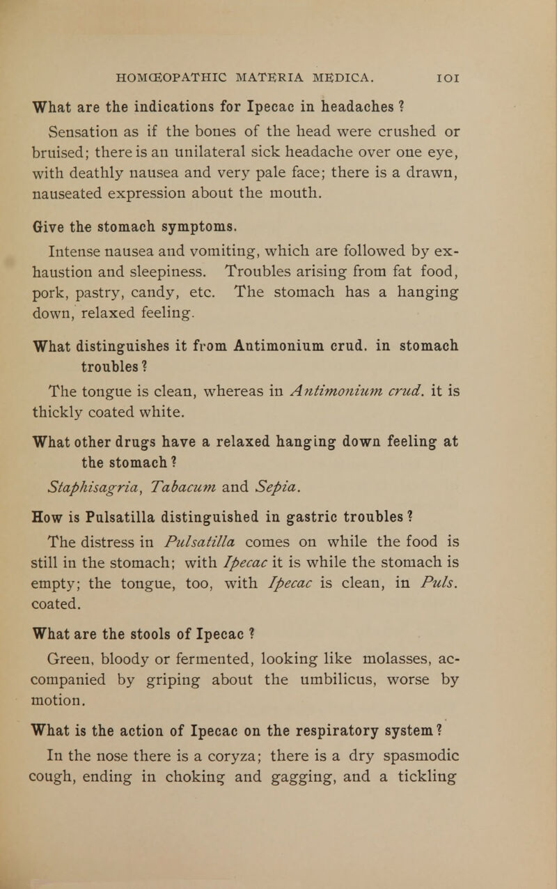 What are the indications for Ipecac in headaches ? Sensation as if the bones of the head were crushed or bruised; there is an unilateral sick headache over one eye, with deathly nausea and very pale face; there is a drawn, nauseated expression about the mouth. Give the stomach symptoms. Intense nausea and vomiting, which are followed by ex- haustion and sleepiness. Troubles arising from fat food, pork, pastry, candy, etc. The stomach has a hanging down, relaxed feeling. What distinguishes it from Antimonium crud. in stomach troubles ? The tongue is clean, whereas in Antimonium crud. it is thickly coated white. What other drugs have a relaxed hanging down feeling at the stomach ? Staphisagria, Tabacum and Sepia. How is Pulsatilla distinguished in gastric troubles ? The distress in Pulsatilla comes on while the food is still in the stomach; with Ipecac it is while the stomach is empty; the tongue, too, with Ipecac is clean, in Puis. coated. What are the stools of Ipecac ? Green, bloody or fermented, looking like molasses, ac- companied by griping about the umbilicus, worse by motion. What is the action of Ipecac on the respiratory system ? In the nose there is a coryza; there is a dry spasmodic cough, ending in choking and gagging, and a tickling