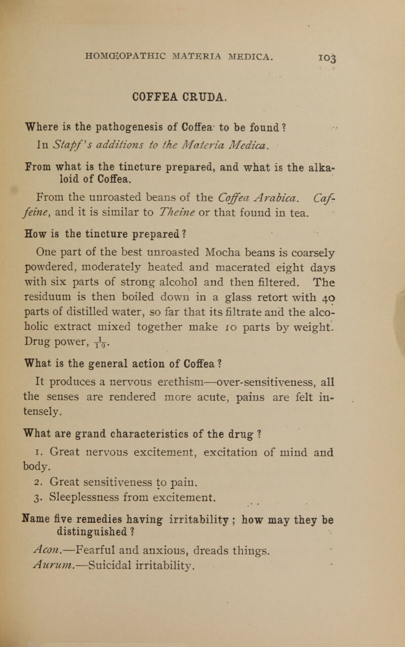 COFFEA CRUDA. Where is the pathogenesis of Coffea- to be found ? In Stapf's additions to the Materia Medica. From what is the tincture prepared, and what is the alka- loid of Coffea. From the unroasted beans of the Coffea Arabica. Caf- feine, and it is similar to Theine or that found in tea. How is the tincture prepared ? One part of the best unroasted Mocha beans is coarsely powdered, moderately heated, and macerated eight days with six parts of strong alcohol and then filtered. The residuum is then boiled down in a glass retort with 40 parts of distilled water, so far that its filtrate and the alco- holic extract mixed together make 10 parts by weight. Drug power, yV- What is the general action of Coffea ? It produces a nervous erethism—over-sensitiveness, all the senses are rendered more acute, pains are felt in- tensely. What are grand characteristics of the drug ? 1. Great nervous excitement, excitation of mind and body. 2. Great sensitiveness to pain. 3. Sleeplessness from excitement. Name five remedies having irritability ; how may they be distinguished ? Aco7i.—Fearful and anxious, dreads things. Auriim.—%\x\C\C^2X irritability.