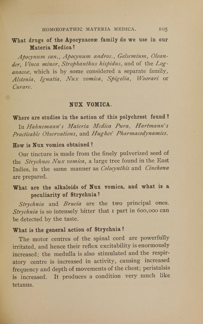 What drugs of the Apocynaceae family do we use in our Materia Medica? Apocyiium can., Apocynuni andros., Gelseviium, Olean- der, Vinca minor, Strophanthus hispidus, and of the Log- anacecB, which is by some considered a separate family, Alstonia, Ignatia, Nux vomica, Spigelia, Woorari or Curare. NUX VOMICA. Where are studies in the action of this polychrest found ? In Hahnemann''s Materia Medica Pura, Hartmann's Practicable Observations, and Hughes' Pharmacodynamics. How is Nux vomica obtained ? Our tincture is made from the finely pulverized seed of the Strychnos Nux vomica, a large tree found in the East Indies, in the same manner as Colocynthis and Cinchona are prepared. What are the alkaloids of Nux vomica, and what is a peculiarity of Strychnia ? Strychnia and Brucia are the two principal ones. Strych7iia is so intensely bitter that i part in 600,000 can be detected by the taste. What is the general action of Strychnia ? The motor centres of the spinal cord are powerfully irritated, and hence their reflex excitability is enormously increased; the medulla is also stimulated and the respir- atory centre is increased in activity, causing increased frequency and depth of movements of the chest; peristalsis is increased. It produces a condition very much like tetanus.