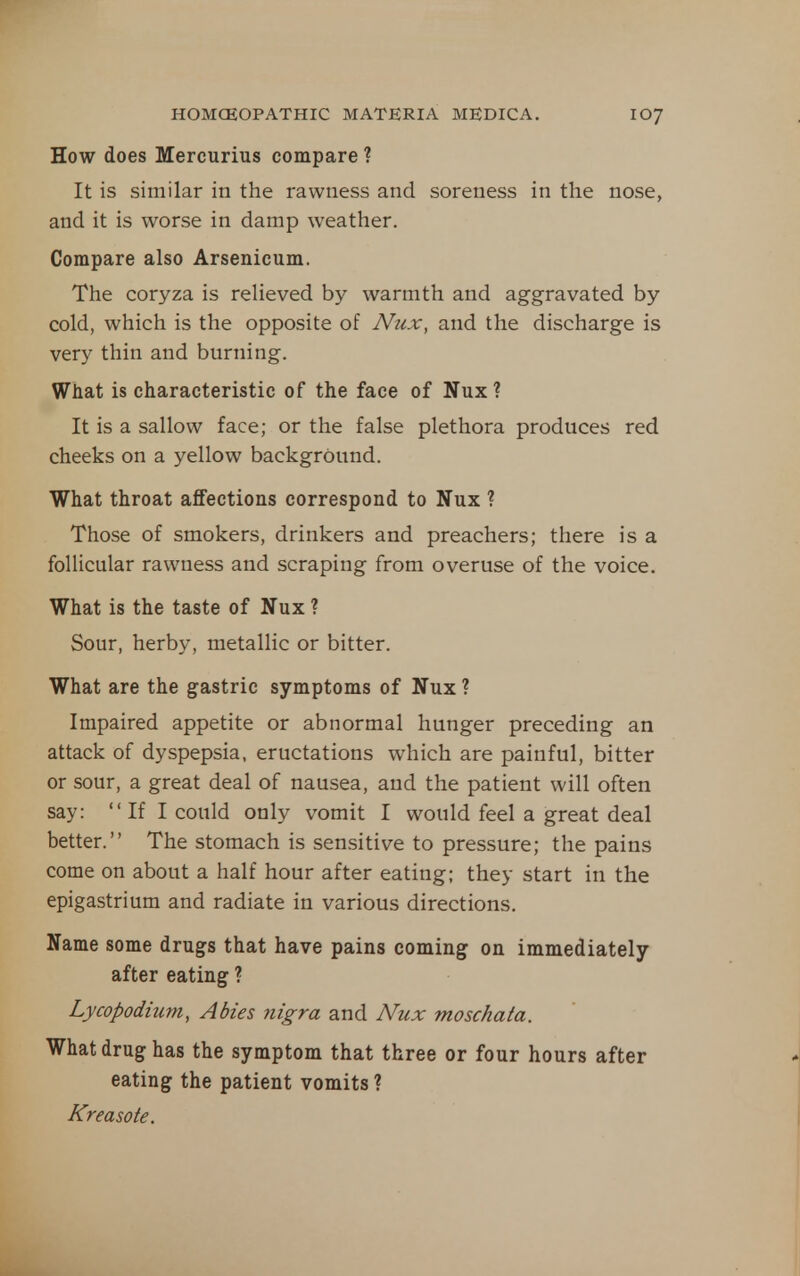 How does Mercurius compare ? It is similar in the rawness and soreness in the nose, and it is worse in damp weather. Compare also Arsenicum. The coryza is relieved by warmth and aggravated by cold, which is the opposite of Nux, and the discharge is very thin and burning. What is characteristic of the face of Nux? It is a sallow face; or the false plethora produces red cheeks on a yellow background. What throat affections correspond to Nux ? Those of smokers, drinkers and preachers; there is a follicular rawness and scraping from overuse of the voice. What is the taste of Nux ? Sour, herby, metallic or bitter. What are the gastric symptoms of Nux ? Impaired appetite or abnormal hunger preceding an attack of dyspepsia, eructations which are painful, bitter or sour, a great deal of nausea, and the patient will often say:  If I could only vomit I would feel a great deal better. The stomach is sensitive to pressure; the pains come on about a half hour after eating; they start in the epigastrium and radiate in various directions. Name some drugs that have pains coming on immediately after eating ? Lycopodium, Abies nigra and Nux moschata. What drug has the symptom that three or four hours after eating the patient vomits ? Kreasote.