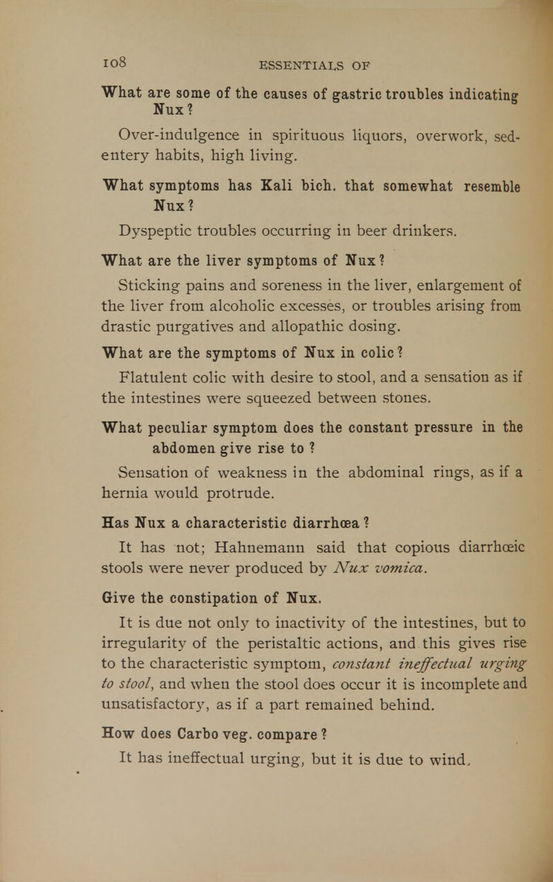 What are some of the causes of srastric troubles indicatine Nux? ^ Over-indulgence in spirituous liquors, overwork, sed- entery habits, high living. What symptoms has Kali bich. that somewhat resemble Nux? Dyspeptic troubles occurring in beer drinkers. What are the liver symptoms of Nux? Sticking pains and soreness in the liver, enlargement of the liver from alcoholic excesses, or troubles arising from drastic purgatives and allopathic dosing. What are the symptoms of Nux in colic ? Flatulent colic with desire to stool, and a sensation as if the intestines were squeezed between stones. What peculiar symptom does the constant pressure in the abdomen give rise to ? Sensation of weakness in the abdominal rings, as if a hernia would protrude. Has Nux a characteristic diarrhoea ? It has not; Hahnemann said that copious diarrhoeic stools were never produced by Nux vomica. Give the constipation of Nux. It is due not only to inactivity of the intestines, but to irregularity of the peristaltic actions, and this gives rise to the characteristic symptom, constant ineffectjial urging to stool, and when the stool does occur it is incomplete and unsatisfactory, as if a part remained behind. How does Carbo veg. compare ? It has ineffectual urging, but it is due to wind.