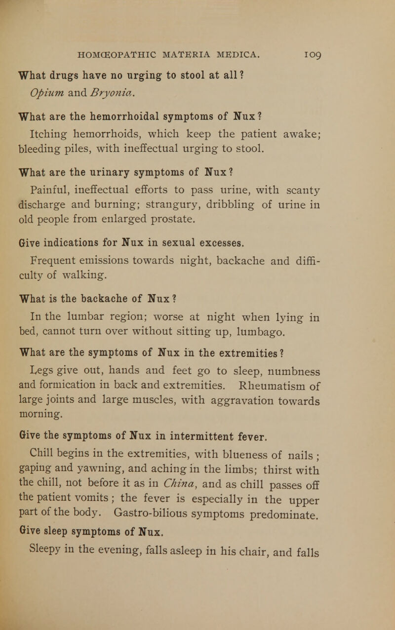 What drugs have no urging to stool at all ? Opium and Bryonia. What are the hemorrhoidal symptoms of Nux ? Itching hemorrhoids, which keep the patient awake; bleeding piles, with ineffectual urging to stool. What are the urinary symptoms of Nux ? Painful, ineffectual efforts to pass urine, with scanty discharge and burning; strangury, dribbling of urine in old people from enlarged prostate. Give indications for Nux in sexual excesses. Frequent emissions towards night, backache and diffi- culty of walking. What is the backache of Nux ? In the lumbar region; worse at night when lying in bed, cannot turn over without sitting up, lumbago. What are the symptoms of Nux in the extremities ? I^egs give out, hands and feet go to sleep, numbness and formication in back and extremities. Rheumatism of large joints and large muscles, with aggravation towards morning. Give the symptoms of Nux in intermittent fever. Chill begins in the extremities, with blueness of nails ; gaping and yawning, and aching in the limbs; thirst with the chill, not before it as in China, and as chill passes off the patient vomits; the fever is especially in the upper part of the body. Gastro-bilious symptoms predominate. Give sleep symptoms of Nux. Sleepy in the evening, falls asleep in his chair, and falls