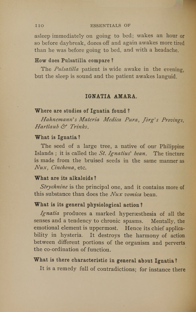 asleep immediately on going to bed; wakes an hour or so before daybreak, dozes off and again awakes more tired than he was before going to bed, and with a headache. How does Pulsatilla compare ? The Pulsatilla patient is wide awake in the evening, but the sleep is sound and the patient awakes languid. IGNATIA AMARA. Where are studies of Ignatia found ? Hahnema7i7i's Materia Medica Pura, /org's Provings, Hartlaub & Trinks. What is Ignatia ? The seed of a large tree, a native of our Philippine Islands ; it is called the St. Ignatius' bean. The tincture is made from the bruised seeds in the same manner as Nux, Cinchoyia, etc. What are its alkaloids ? Strychnine is the principal one, and it contains more of this substance than does the Nzix vomica beau. What is its general physiological action ? Ignatia produces a marked hypersesthesia of all the senses and a tendency to chronic spasms. Mentally, the emotional element is uppermost. Hence its chief applica- bility in hysteria. It destroys the harmony of action between different portions of the organism and perverts the co-ordination of function. What is there characteristic in general about Ignatia? It is a remedy full of contradictions; for instance there