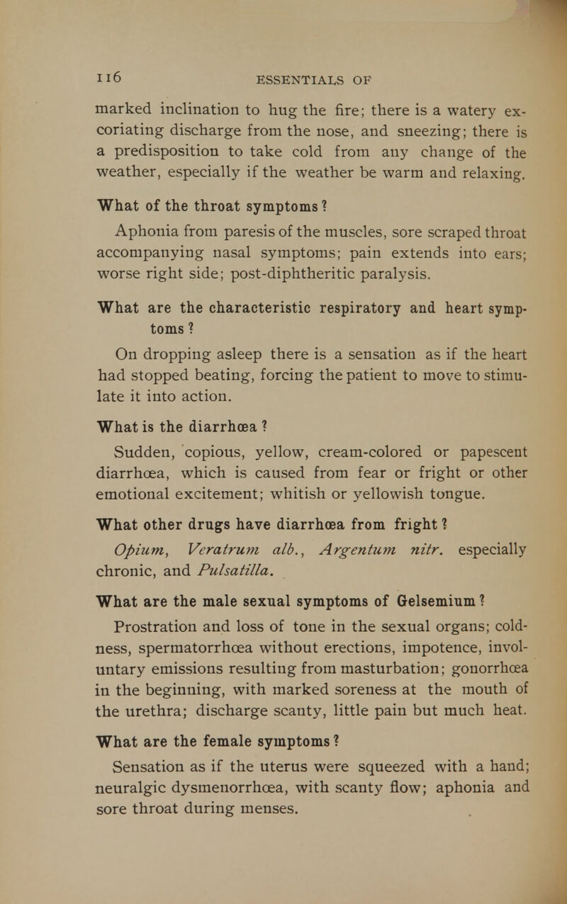 marked inclination to hug the fire; there is a watery ex- coriating discharge from the nose, and sneezing; there is a predisposition to take cold from any change of the weather, especially if the weather be warm and relaxing. What of the throat symptoms ? Aphonia from paresis of the muscles, sore scraped throat accompanying nasal symptoms; pain extends into ears; worse right side; post-diphtheritic paralysis. What are the characteristic respiratory and heart symp- toms ? On dropping asleep there is a sensation as if the heart had stopped beating, forcing the patient to move to stimu- late it into action. What is the diarrhoea ? Sudden, copious, yellow, cream-colored or papescent diarrhoea, which is caused from fear or fright or other emotional excitement; whitish or yellowish tongue. What other drugs have diarrhoea from fright ? Opium, Veratrum alb., Argentum nitr. especially chronic, and Pulsatilla. What are the male sexual symptoms of Gelsemium ? Prostration and loss of tone in the sexual organs; cold- ness, spermatorrhoea without erections, impotence, invol- untary emissions resulting from masturbation; gonorrhoea in the beginning, with marked soreness at the mouth of the urethra; discharge scanty, little pain but much heat. What are the female symptoms ? Sensation as if the uterus were squeezed with a hand; neuralgic dysmenorrhoea, with scanty flow; aphonia and sore throat during menses.