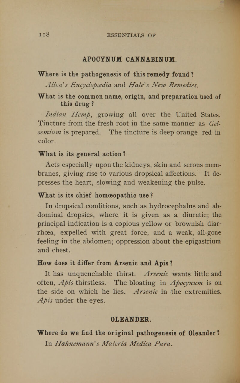 APOCYNUM CANNABINUM. Where is the pathogenesis of this remedy found ? Allen's Encyclopcedia and Hale's New Remedies. What is the common name, origin, and preparation used of this drug ? Indian Hemp, growing all over the United States. Tincture from the fresh root in the same manner as Gel- semium is prepared. The tincture is deep orange red in color. What is its general action? Acts especially upon the kidneys, skin and serous mem- branes, giving rise to various dropsical affections. It de- presses the heart, slowing and weakening the pulse. What is its chief homoeopathic use ? In dropsical conditions, such as hydrocephalus and ab- dominal dropsies, where it is given as a diuretic; the principal indication is a copious yellow or brownish diar- rhoea, expelled with great force, and a weak, all-gone feeling in the abdomen; oppression about the epigastrium and chest. How does it differ from Arsenic and Apis ? It has unquenchable thirst. Arsenic wants little and often. Apis thirstless. The bloating in Apocynum is on the side on which he lies. Arsenic in the extremities. Apis under the eyes. OLEANDER. Where do we find the original pathogenesis of Oleander ? In Hahnemann's Materia Medica Pura.