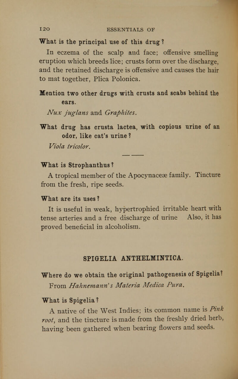 What is the principal use of this drug ? In eczema of the scalp and face; offensive smelling eruption which breeds lice; crusts form over the discharge, and the retained discharge is offensive and causes the hair to mat together, Plica Polonica. Mention two other drugs with crusts and scabs behind the ears. Nux juglans and Graphites. What drug has crusta lactea, with copious urine of an odor, like cat's urine ? Viola tricolor. What is Strophanthus ? A tropical member of the Apocynacese family. Tincture from the fresh, ripe seeds. What are its uses ? It is useful in weak, hypertrophied irritable heart with tense arteries and a free discharge of urine Also, it has proved benedcial in alcoholism. SPIGELIA ANTHELMINTICA. Where do we obtain the original pathogenesis of Spigelia? From Hahnemann'' s Materia Medica Pura. What is Spigelia ? A native of the West Indies; its common name is Pink root, and the tincture is made from the freshly dried herb, having been gathered when bearing flowers and seeds.