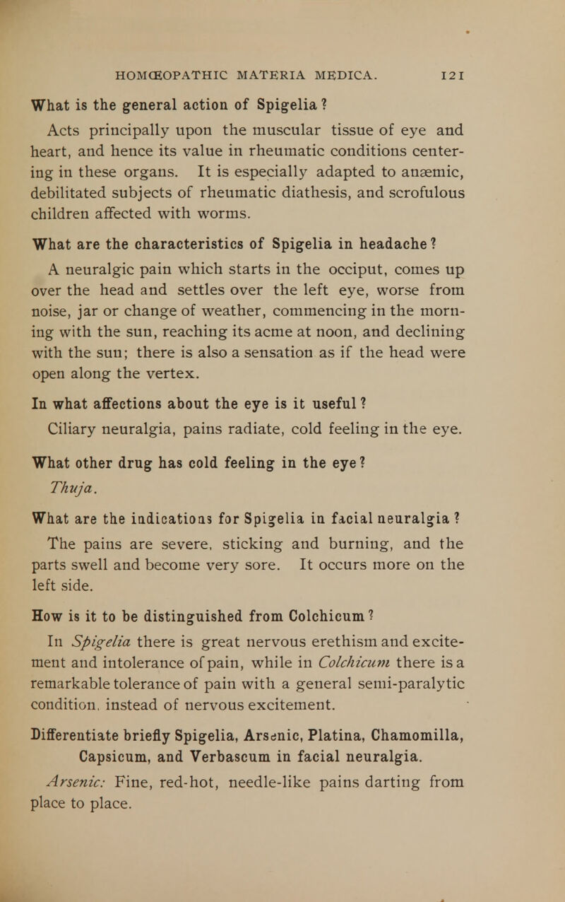 What is the general action of Spigelia ? Acts principally upon the muscular tissue of eye and heart, and hence its value in rheumatic conditions center- ing in these organs. It is especially adapted to anaemic, debilitated subjects of rheumatic diathesis, and scrofulous children affected with worms. What are the characteristics of Spigelia in headache ? A neuralgic pain which starts in the occiput, comes up over the head and settles over the left eye, worse from noise, jar or change of weather, commencing in the morn- ing with the sun, reaching its acme at noon, and declining with the sun; there is also a sensation as if the head were open along the vertex. In what affections about the eye is it useful ? Ciliary neuralgia, pains radiate, cold feeling in the eye. What other drug has cold feeling in the eye ? Thuja. What are the iadicatioas for Spigelia in facial neuralgia ? The pains are severe, sticking and burning, and the parts swell and become very sore. It occurs more on the left side. How is it to be distinguished from Colchicum ? In Spigelia there is great nervous erethism and excite- ment and intolerance of pain, while in Colchicum there is a remarkable tolerance of pain with a general semi-paralytic condition, instead of nervous excitement. DifiTerentiate briefly Spigelia, Arsdnic, Platina, Chamomilla, Capsicum, and Verbascum in facial neuralgia. Arsenic: Fine, red-hot, needle-like pains darting from place to place.