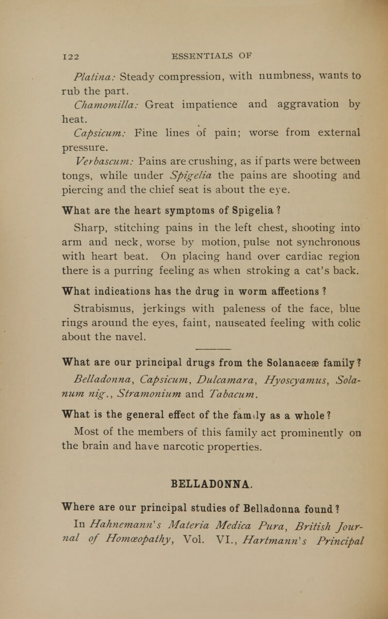 Plafina: Steady compression, with numbness, wants to rub the part. Chamomilla: Great impatience and aggravation by- heat. Capsicum: Fine lines of pain; worse from external pressure. Verbascum: Pains are crushing, as if parts were between tongs, while under Spigelia the pains are shooting and piercing and the chief seat is about the eye. What are the heart symptoms of Spigelia ? Sharp, stitching pains in the left chest, shooting into arm and neck, worse by motion, pulse not synchronous with heart beat. On placing hand over cardiac region there is a purring feeling as when stroking a cat's back. What indications has the drug in worm affections ? Strabismus, jerkings with paleness of the face, blue rings around the eyes, faint, nauseated feeling with colic about the navel. What are our principal drugs from the Solanaceae family? Belladonna, Capsicum, Dulcamara, Hyoscyamus, Sola- num nig., Stramonium and Tabacum. What is the general effect of the famdy as a whole? Most of the members of this family act prominently on the brain and have narcotic properties. BELLADONNA. Where are our principal studies of Belladonna found ? In Halmema7iH's Materia Medica Pura, British Jour- nal of Homoeopathy, Vol. VI., Hartmami's Principal