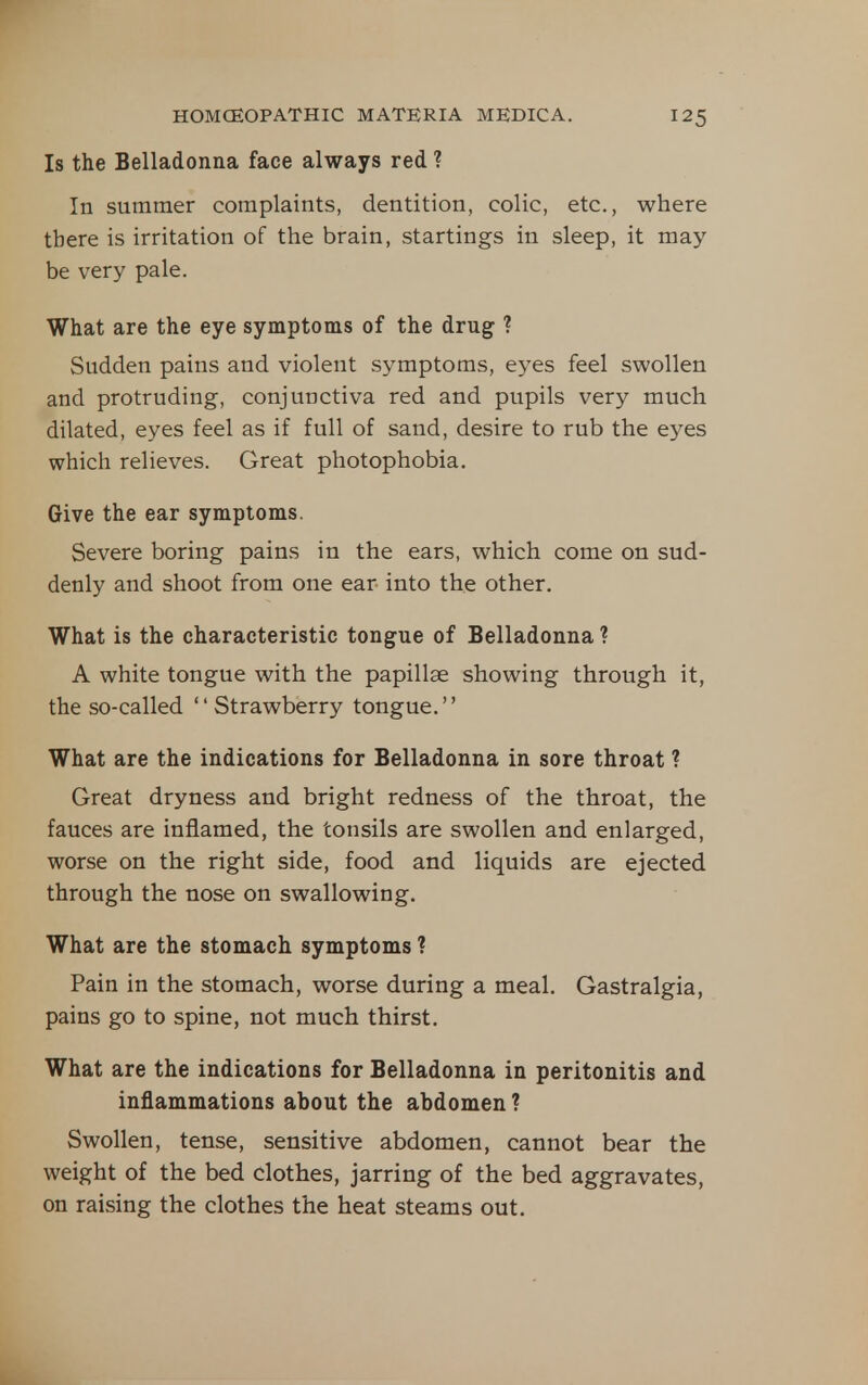 Is the Belladonna face always red ? In summer complaints, dentition, colic, etc., where there is irritation of the brain, startings in sleep, it may- be very pale. What are the eye symptoms of the drug ? Sudden pains and violent symptoms, eyes feel swollen and protruding, conjunctiva red and pupils very much dilated, eyes feel as if full of sand, desire to rub the eyes which relieves. Great photophobia. Give the ear symptoms. Severe boring pains in the ears, which come on sud- denly and shoot from one ear into the other. What is the characteristic tongue of Belladonna ? A white tongue with the papillae showing through it, the so-called Strawberry tongue. What are the indications for Belladonna in sore throat ? Great dryness and bright redness of the throat, the fauces are inflamed, the tonsils are swollen and enlarged, worse on the right side, food and liquids are ejected through the nose on swallowing. What are the stomach symptoms ? Pain in the stomach, worse during a meal. Gastralgia, pains go to spine, not much thirst. What are the indications for Belladonna in peritonitis and inflammations about the abdomen ? Swollen, tense, sensitive abdomen, cannot bear the weight of the bed clothes, jarring of the bed aggravates, on raising the clothes the heat steams out.