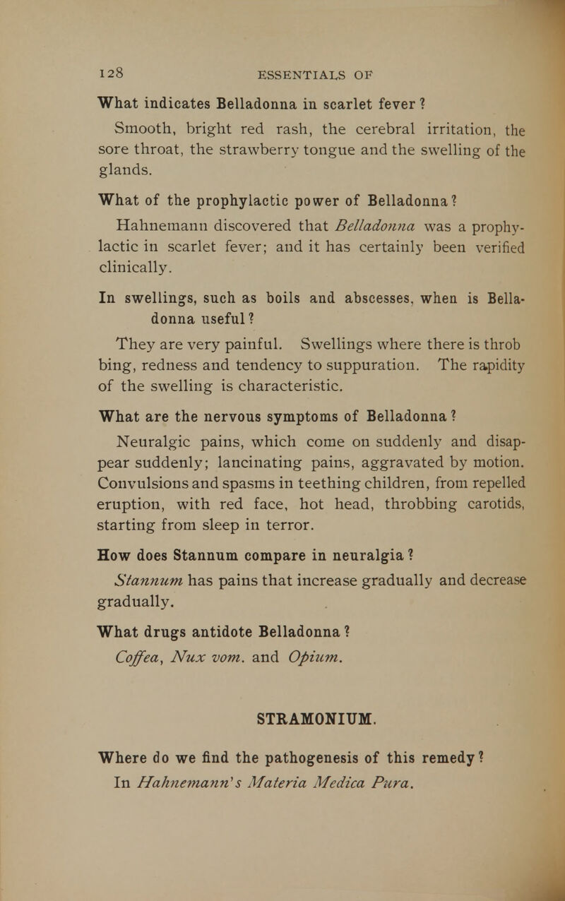 What indicates Belladonna in scarlet fever ? Smooth, bright red rash, the cerebral irritation, the sore throat, the strawberry tongue and the swelling of the glands. What of the prophylactic power of Belladonna? Hahnemann discovered that Belladonna was a prophy- lactic in scarlet fever; and it has certainly been verified clinically. In swellings, such as boils and abscesses, when is Bella- donna useful? They are very painful. Swellings where there is throb bing, redness and tendency to suppuration. The rapidity of the swelling is characteristic. What are the nervous symptoms of Belladonna ? Neuralgic pains, which come on suddenly and disap- pear suddenly; lancinating pains, aggravated by motion. Convulsions and spasms in teething children, from repelled eruption, with red face, hot head, throbbing carotids, starting from sleep in terror. How does Stannum compare in neuralgia ? Stannum has pains that increase gradually and decrease gradually. What drugs antidote Belladonna ? Coffea, Nux vom. and Opium. STRAMONIUM. Where do we find the pathogenesis of this remedy? In Hahnemann''s Materia Medica Piira.