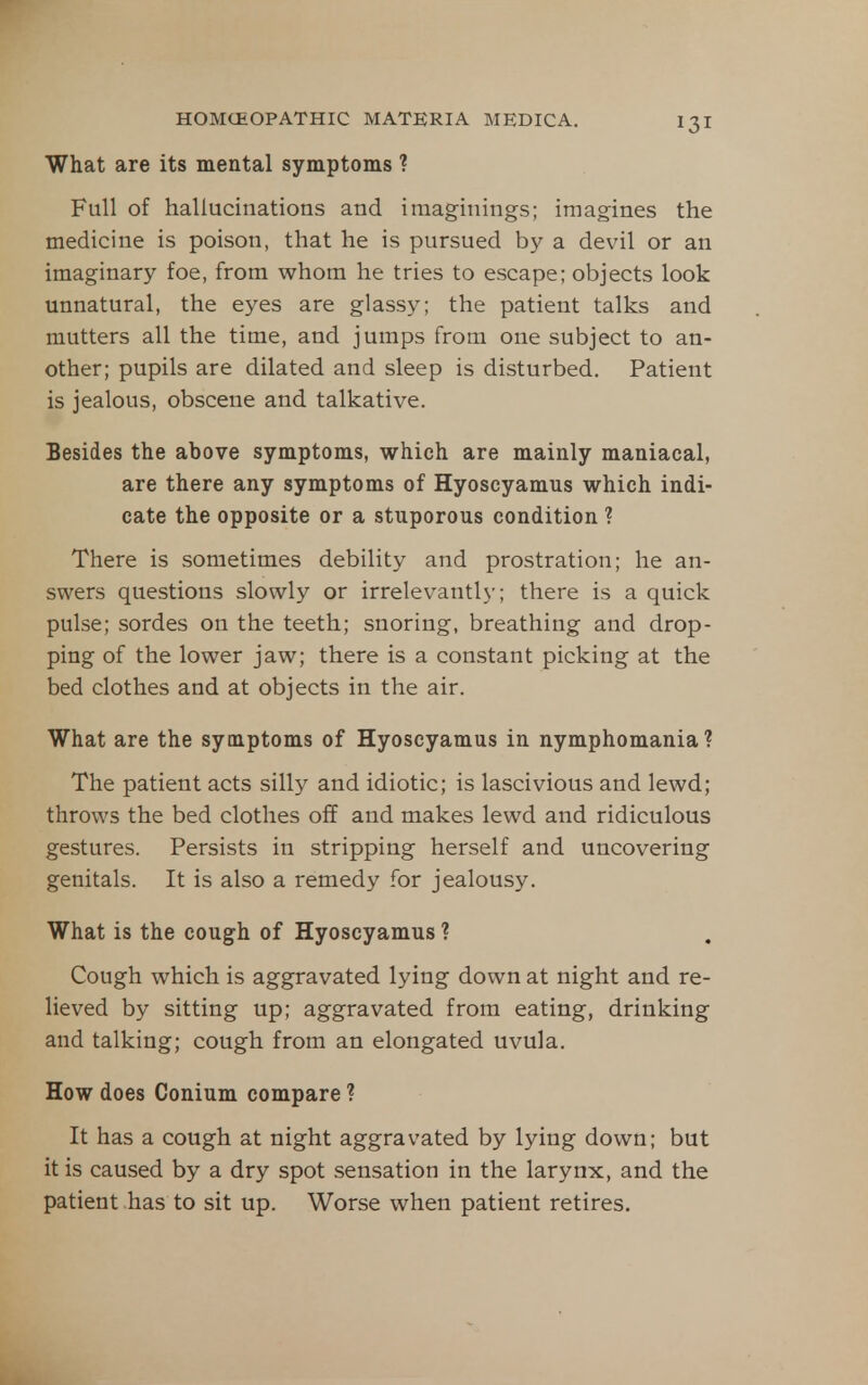 What are its mental symptoms ? Full of hallucinations and imaginings; imagines the medicine is poison, that he is pursued by a devil or an imaginary foe, from whom he tries to escape; objects look unnatural, the eyes are glassy; the patient talks and mutters all the time, and jumps from one subject to an- other; pupils are dilated and sleep is disturbed. Patient is jealous, obscene and talkative. Besides the above symptoms, which are mainly maniacal, are there any symptoms of Hyoscyamus which indi- cate the opposite or a stuporous condition ? There is sometimes debility and prostration; he an- swers questions slowly or irrelevantl}-; there is a quick pulse; sordes on the teeth; snoring, breathing and drop- ping of the lower jaw; there is a constant picking at the bed clothes and at objects in the air. What are the symptoms of Hyoscyamus in nymphomania? The patient acts sill}'' and idiotic; is lascivious and lewd; throws the bed clothes off and makes lewd and ridiculous gestures. Persists in stripping herself and uncovering genitals. It is also a remedy for jealousy. What is the cough of Hyoscyamus ? Cough which is aggravated lying down at night and re- lieved by sitting up; aggravated from eating, drinking and talking; cough from an elongated uvula. How does Conium compare ? It has a cough at night aggravated by lying down; but it is caused by a dry spot .sensation in the larynx, and the patient has to sit up. Worse when patient retires.