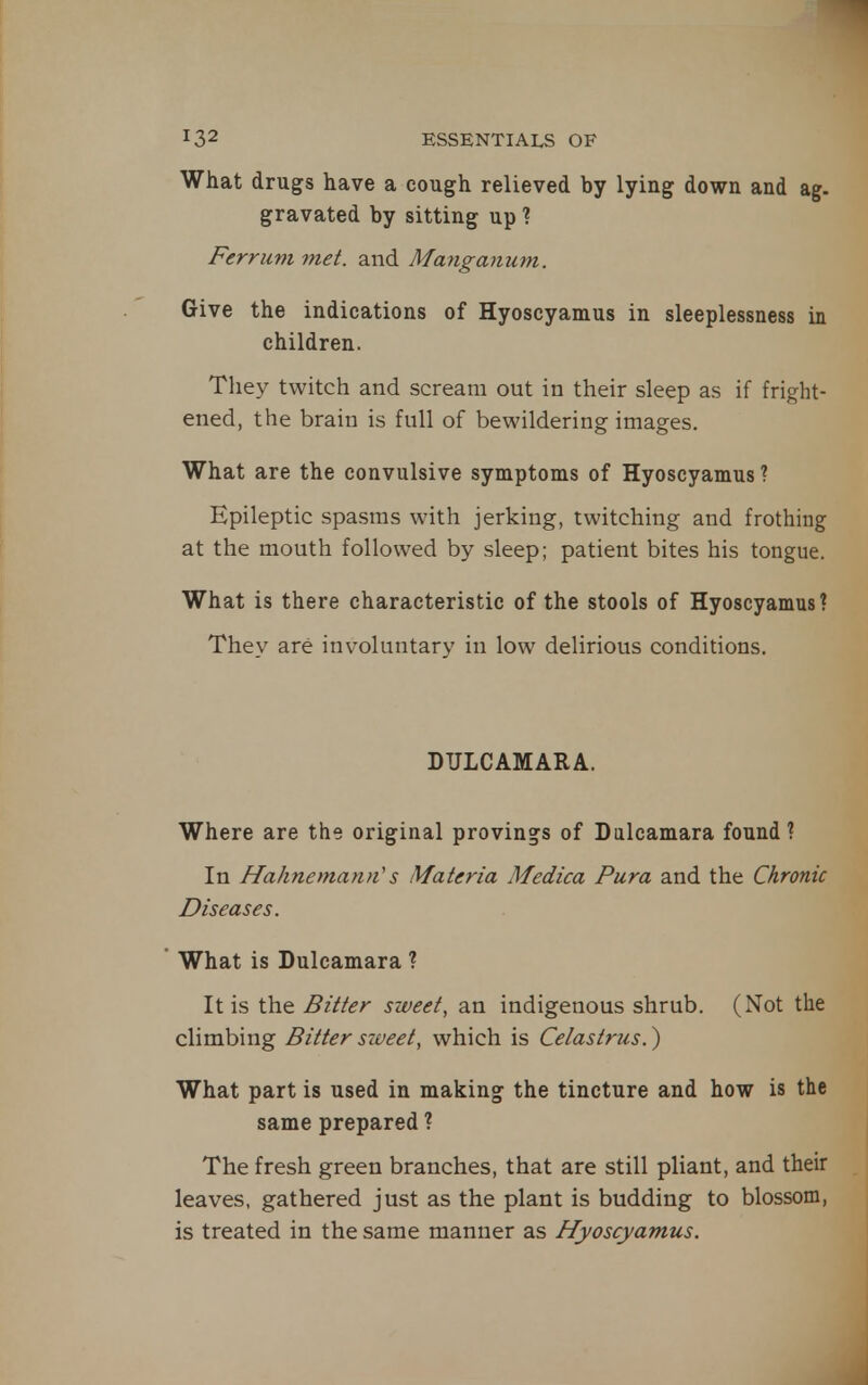 What drugs have a cough relieved by lying down and ag. gravated by sitting up ? Ferriim met. and Manganum. Give the indications of Hyoscyamus in sleeplessness in children. They twitch and scream out in their sleep as if fright- ened, the brain is full of bewildering images. What are the convulsive symptoms of Hyoscyamus ? Epileptic spasms with jerking, twitching and frothing at the mouth followed by sleep; patient bites his tongue. What is there characteristic of the stools of Hyoscyamus? They are involuntary in low delirious conditions. DULCAMARA. Where are the original provings of Dulcamara found? In Hahnemann's Materia Medica Pura and the Chronic Diseases. What is Dulcamara ? It is the Bitter sweet, an indigenous shrub. (Not the climbing Bitter siveet, which is Celastrus.) What part is used in making the tincture and how is the same prepared ? The fresh green branches, that are still pliant, and their leaves, gathered just as the plant is budding to blossom, is treated in the same manner as Hyoscyamus.