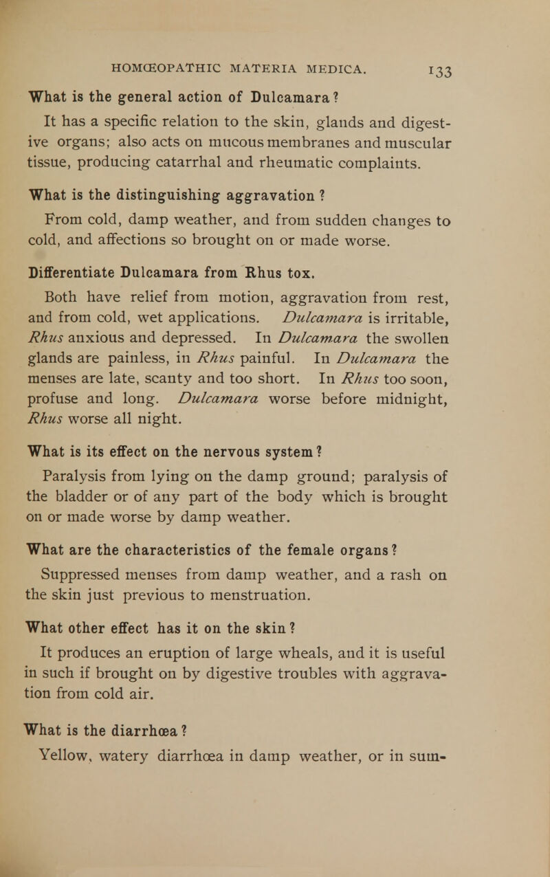 What is the general action of Dulcamara? It has a specific relation to the skin, glands and digest- ive organs; also acts on mucous membranes and muscular tissue, producing catarrhal and rheumatic complaints. What is the distinguishing aggravation ? From cold, damp weather, and from sudden changes to cold, and affections so brought on or made worse. Differentiate Dulcamara from Rhus tox. Both have relief from motion, aggravation from rest, and from cold, wet applications. Dulcamara is irritable, Rhus anxious and depressed. In Dulcamara the swollen glands are painless, in Rhus painful. In Dulcamara the menses are late, scanty and too short. In Rhus too soon, profuse and long. Dulcamara worse before midnight, Rhus worse all night. What is its effect on the nervous system ? Paralysis from lying on the damp ground; paralysis of the bladder or of any part of the body which is brought on or made worse by damp weather. What are the characteristics of the female organs ? Suppressed menses from damp weather, and a rash on the skin just previous to menstruation. What other effect has it on the skin ? It produces an eruption of large wheals, and it is useful in such if brought on by digestive troubles with aggrava- tion from cold air. What is the diarrhoea ? Yellow, watery diarrhoea in damp weather, or in sum-