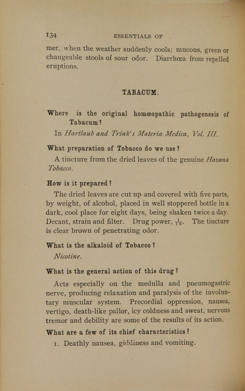 mer, when the weather suddenly cools; mucous, green or changeable stools of sour odor. Diarrhoea from repelled eruptions. TABACUM. Where is the original homoeopathic pathogenesis of Tabacum? In Hartlaub and Trink's Materia Medica, Vol. III. What preparation of Tobacco do we use ? A tincture from the dried leaves of the genuine Havana Tobacco. How is it prepared ? The dried leaves are cut up and covered with five parts, by weight, of alcohol, placed in well stoppered bottle in a dark, cool place for eight days, being shaken twice a day. Decant, strain and filter. Drug power, y^. The tincture is clear brown of penetrating odor. What is the alkaloid of Tobacco ? Nicotine. What is the general action of this drug ? Acts especially on the medulla and pneumogastric nerve, producing relaxation and paralysis of the involun- tary muscular system. Precordial oppression, nausea, vertigo, death-like pallor, icy coldness and sweat, nervous tremor and debility are some of the results of its action. What are a few of its chief characteristics ? I. Deathly nausea, giddiness and vomiting.