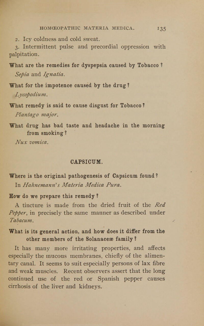 2. Icy coldness and cold sweat. 3. Intermittent pulse and precordial oppression with palpitation. What are the remedies for dyspepsia caused by Tobacco ? Sepia and Ignatia. What for the impotence caused by the drug? Lycopodium. What remedy is said to cause disgust for Tobacco ? Plantago 7iiaJor. What drug has bad taste and headache in the morning from smoking ? Nux vomica. CAPSICUM. Where is the original pathogenesis of Capsicum found ? In Hahnemann^ s Materia Medica Pura. How do we prepare this remedy ? A tincture is made from the dried fruit of the Red Pepper, in precisely the same manner as described under Tabacum. What is its general action, and how does it differ from the other members of the Solanaceae family ? It has many more irritating properties, and affects especially the mucous membranes, chiefly of the alimen- tary canal. It seems to suit especially persons of lax fibre and weak muscles. Recent observers assert that the long continued use of the red or Spanish pepper causes cirrhosis of the liver and kidneys.
