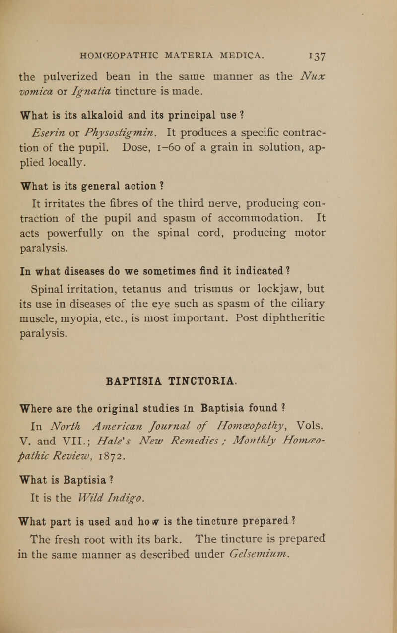 the pulverized bean in the same manner as the Nux vomica or Igyiatia tincture is made. What is its alkaloid and its principal use ? Eserin or Physostigmin. It produces a specific contrac- tion of the pupil. Dose, 1-60 of a grain in solution, ap- plied locally. What is its general action ? It irritates the fibres of the third nerve, producing con- traction of the pupil and spasm of accommodation. It acts powerfully on the spinal cord, producing motor paralysis. In what diseases do we sometimes find it indicated ? Spinal irritation, tetanus and trismus or lockjaw, but its use in diseases of the eye such as spasm of the ciliary muscle, myopia, etc., is most important. Post diphtheritic paralysis. BAPTISIA TINCTORIA. Where are the original studies in Baptisia found ? In North Americayi Journal of Homoeopathy, Vols. V. and VII.; Hale's New Remedies ; Monthly Homcso- pa th ic Review, 1872. What is Baptisia ? It is the JVild Indigo. What part is used and ho sv is the tincture prepared ? The fresh root with its bark. The tincture is prepared in the same manner as described under Gelsemium.