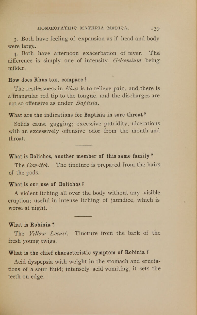 3. Both have feehng of expansion as if head and body were large. 4. Both have afternoon exacerbation of fever. The difference is simply one of intensity, Gelsemium being milder. How does Rhus tox. compare ? The restlessness in Rhus is to relieve pain, and there is a triangular red tip to the tongue, and the discharges are not so offensive as under Baptisia. What are the indications for Baptisia in sore throat ? Solids cause gagging; excessive putridity, ulcerations with an excessively offensive odor from the mouth and throat. What is Dolichos, another member of this same family ? The Cow-itch. The tincture is prepared from the hairs of the pods. What is our use of Dolichos ? A violent itching all over the body without any visible eruption; useful in intense itching of jaundice, which is worse at night. What is Robinia ? The Yellow Locust. Tincture from the bark of the fresh young twigs. What is the chief characteristic symptom of Robinia ? Acid dyspepsia with weight in the stomach and eructa- tions of a sour fluid; intensely acid vomiting, it sets tlie teeth on edge.