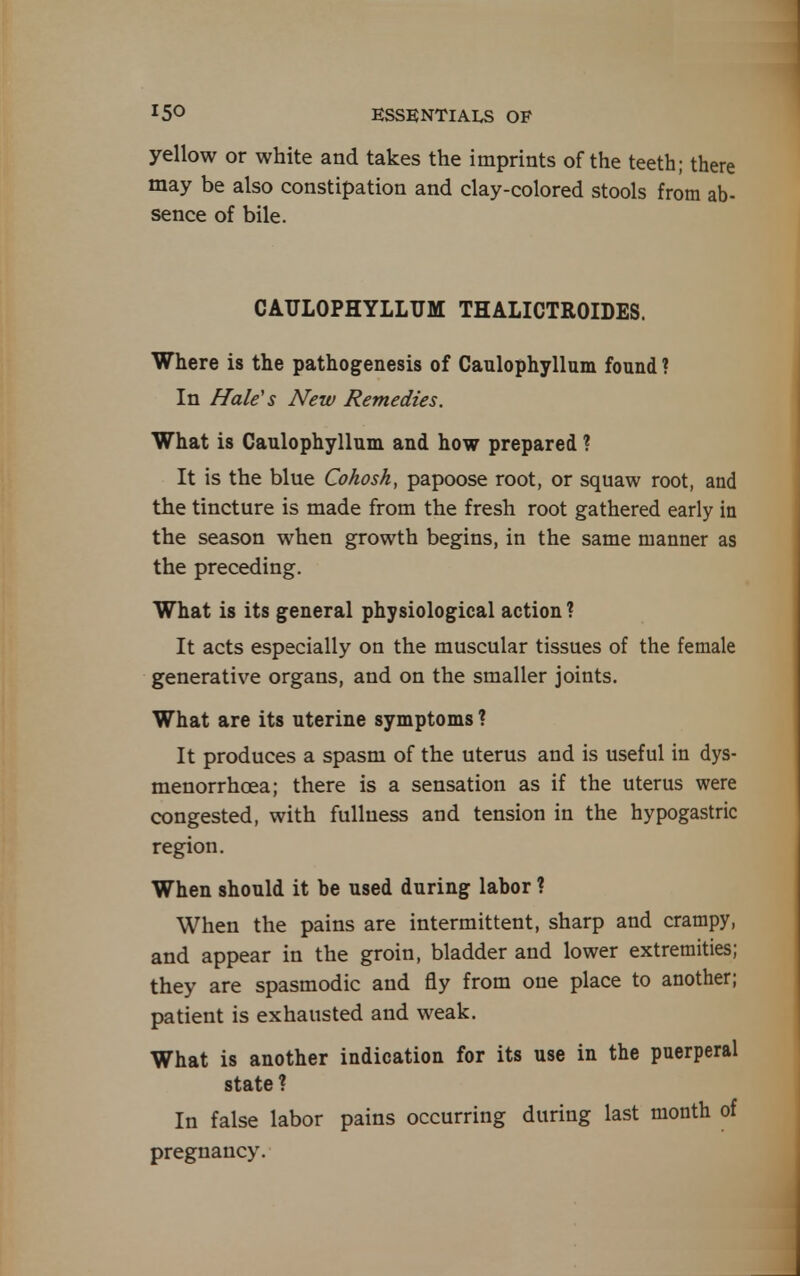 yellow or white and takes the imprints of the teeth; there may be also constipation and clay-colored stools from ab- sence of bile. CAULOPHYLLUM THALICTROIDES. Where is the pathogenesis of Caulophyllum found ? In Hale's New Remedies. What is Caulophyllum and how prepared ? It is the blue Cohosh, papoose root, or squaw root, and the tincture is made from the fresh root gathered early in the season when growth begins, in the same manner as the preceding. What is its general physiological action ? It acts especially on the muscular tissues of the female generative organs, and on the smaller joints. What are its uterine symptoms ? It produces a spasm of the uterus and is useful in dys- menorrhoea; there is a sensation as if the uterus were congested, with fullness and tension in the hypogastric region. When should it be used during labor ? When the pains are intermittent, sharp and crampy, and appear in the groin, bladder and lower extremities; they are spasmodic and fly from one place to another; patient is exhausted and weak. What is another indication for its use in the puerperal state ? In false labor pains occurring during last month of pregnancy.