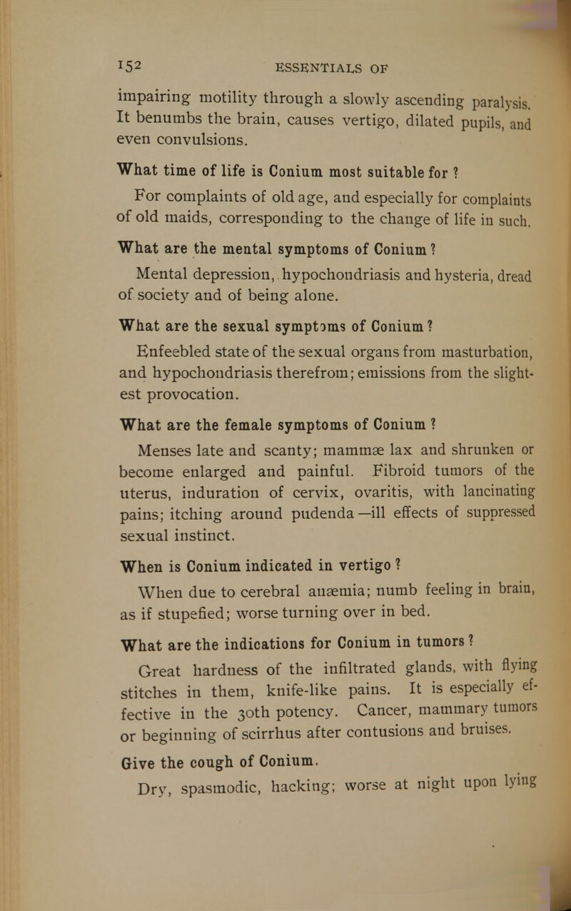 impairing motility through a slowly ascending paralysis. It benumbs the brain, causes vertigo, dilated pupils, and even convulsions. What time of life is Conium most suitable for ? For complaints of old age, and especially for complaints of old maids, corresponding to the change of life iu such. What are the mental symptoms of Conium ? Mental depression, hypochondriasis and hysteria, dread of society and of being alone. What are the sexual symptoms of Conium ? Enfeebled state of the sexual organs from masturbation, and hypochondriasis therefrom; emissions from the slight- est provocation. What are the female symptoms of Conium ? Menses late and scanty; mammae lax and shrunken or become enlarged and painful. Fibroid tumors of the uterus, induration of cervix, ovaritis, with lancinating pains; itching around pudenda—ill effects of suppressed sexual instinct. When is Conium indicated in vertigo ? When due to cerebral ausemia; numb feeling in brain, as if stupefied; worse turning over in bed. What are the indications for Conium in tumors ? Great hardness of the infiltrated glands, with flying stitches in them, knife-like pains. It is especially ef- fective in the 30th potency. Cancer, mammary tumors or beginning of scirrhus after contusions and bruises. Give the cough of Conium. Dry, spasmodic, hacking; worse at night upon lying L
