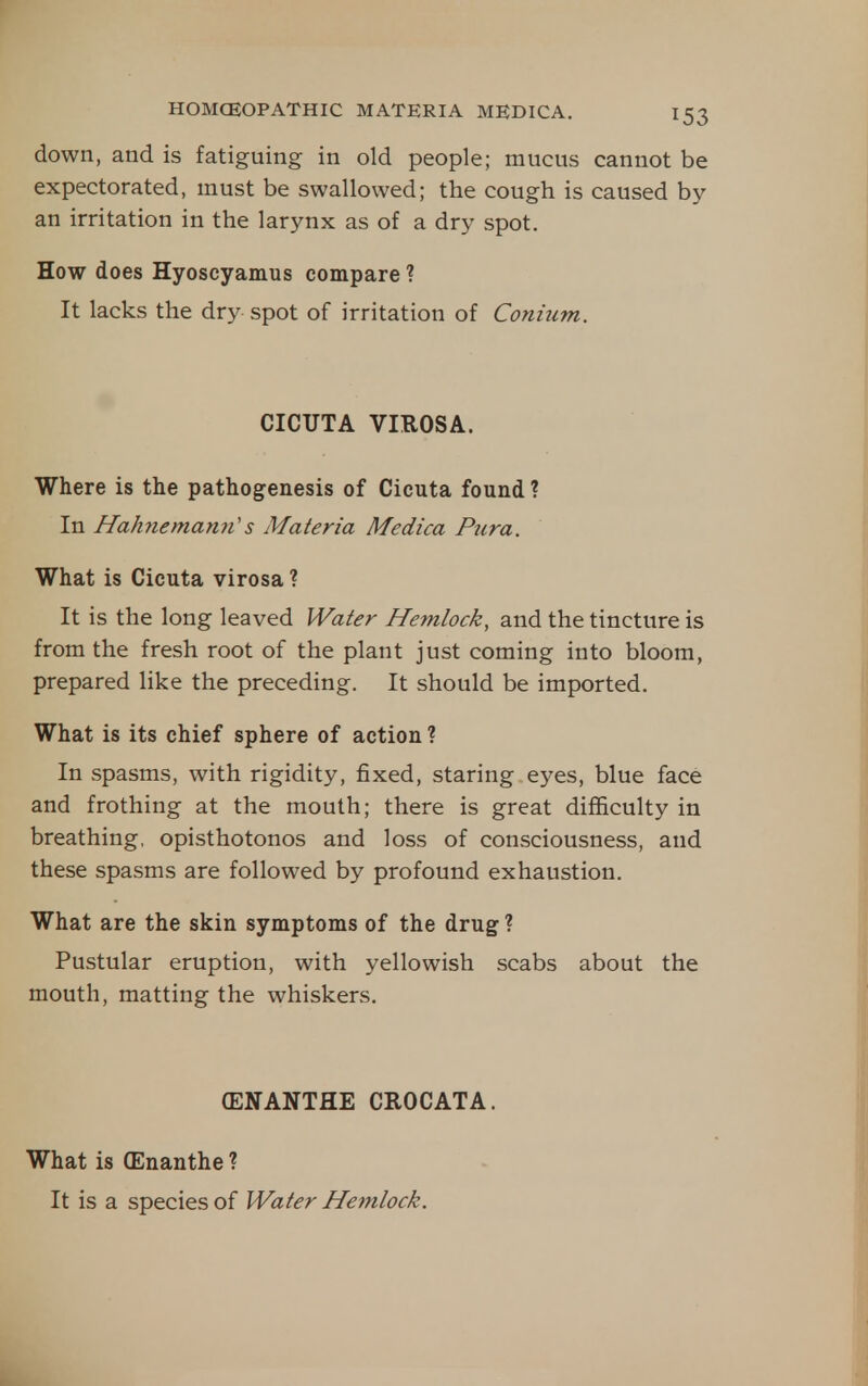 down, and is fatiguing in old people; mucus cannot be expectorated, must be swallowed; the cough is caused by an irritation in the larynx as of a dry spot. How does Hyoscyamus compare ? It lacks the dry spot of irritation of Conhim. CICUTA VIROSA. Where is the pathogenesis of Cicuta found ? In Hahnematm's Materia Medica Picra. What is Cicuta virosa ? It is the long leaved Water Hemlock, and the tincture is from the fresh root of the plant just coming into bloom, prepared like the preceding. It should be imported. What is its chief sphere of action ? In spasms, with rigidity, fixed, staring eyes, blue face and frothing at the mouth; there is great difficulty in breathing, opisthotonos and loss of consciousness, and these spasms are followed by profound exhaustion. What are the skin symptoms of the drug ? Pustular eruption, with yellowish scabs about the mouth, matting the whiskers. CENANTHE CROCATA. What is (Enanthe ? It is a species of Water Hemlock.