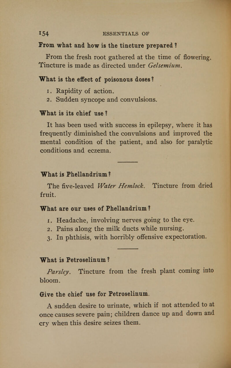 From what and how is the tincture prepared ? From the fresh root gathered at the time of flowering. Tincture is made as directed under Gelsemium. What is the effect of poisonous doses ? 1. Rapidity of action. 2. Sudden syncope and convulsions. What is its chief use ? It has been used with success in epilepsy, where it has frequently diminished the convulsions and improved the mental condition of the patient, and also for paralytic conditions and eczema. What is Fhellandrium ? The five-leaved Water Hemlock. Tincture from dried fruit. What are our uses of Phellandrium ? 1. Headache, involving nerves going to the eye. 2. Pains along the milk ducts while nursing. 3. In phthisis, with horribly offensive expectoration. What is Petroselinum ? Parsley. Tincture from the fresh plant coming into bloom. Give the chief use for Petroselinum. A sudden desire to urinate, which if not attended to at once causes severe pain; children dance up and down and cry when this desire seizes them. A