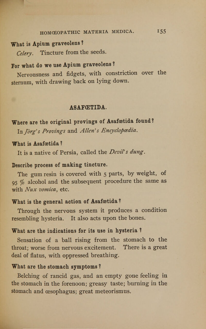 What is Apium graveolens ? Celery. Tincture from the seeds. For what do we use Apium graveolens 1 Nervousness and fidgets, with constriction over the sternum, with drawing back on lying down. ASAFCETIDA. Where are the original provings of Asafoetida found? In /org's Provings and Allen's Encyclopaedia. What is Asafoetida ? It is a native of Persia, called the Devil's dung. Describe process of making tincture. The gum resin is covered with 5 parts, by weight, of 95 % alcohol and the subsequent procedure the same as with Nux vomica, etc. What is the general action of Asafoetida ? Through the nervous system it produces a condition resembling hysteria. It also acts upon the bones. What are the indications for its use in hysteria ? Sensation of a ball rising from the stomach to the throat; worse from nervous excitement. There is a great deal of flatus, with oppressed breathing. What are the stomach symptoms ? Belching of rancid gas, and an empty gone feeling in the stomach in the forenoon; greasy taste; burning in the stomach and oesophagus; great meteorismus.