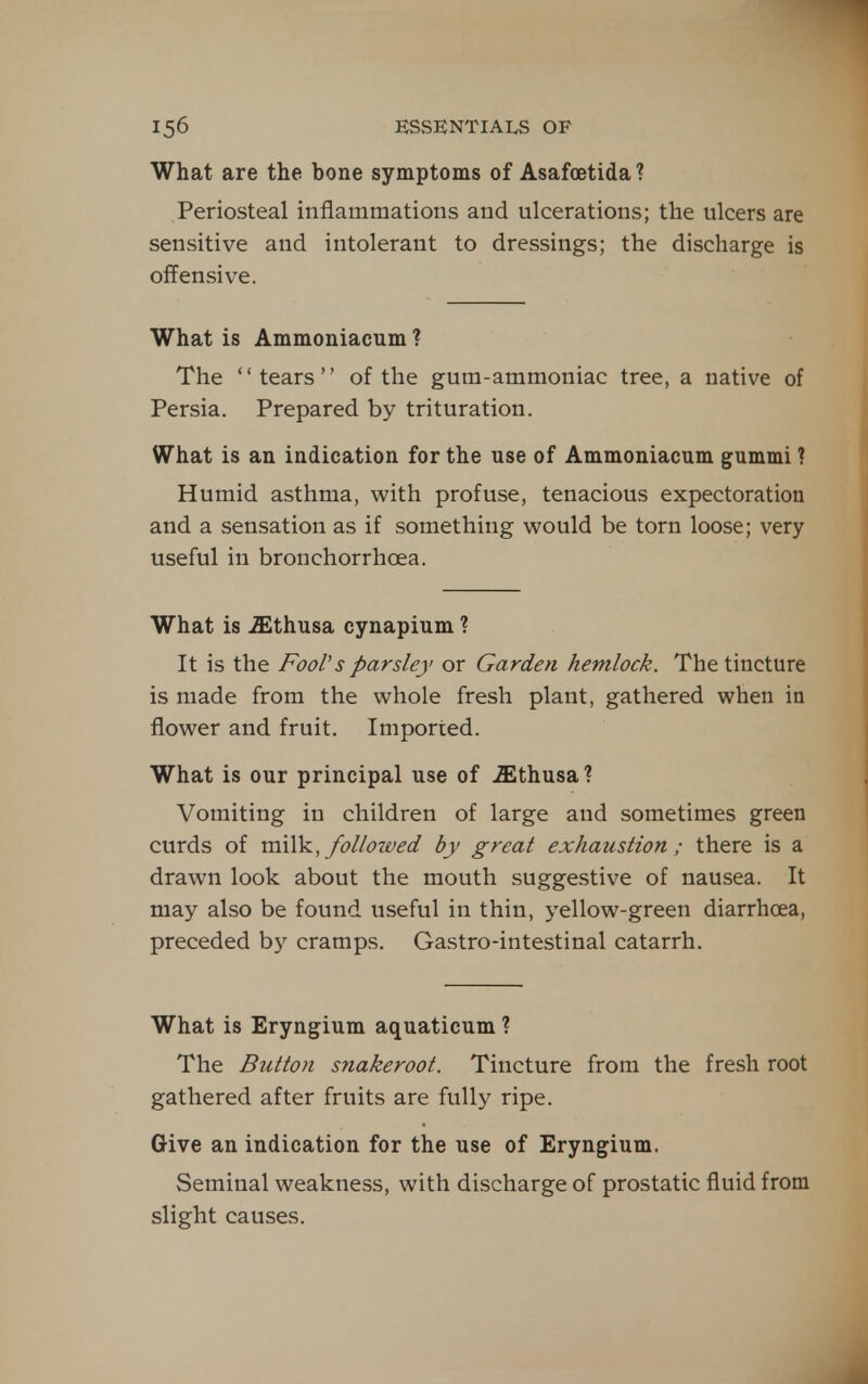 What are the bone symptoms of Asafcetida ? Periosteal inflammations and ulcerations; the ulcers are sensitive and intolerant to dressings; the discharge is offensiv^e. What is Ammoniacum ? The tears of the gum-ammoniac tree, a native of Persia. Prepared by trituration. What is an indication for the use of Ammoniacum gummi ? Humid asthma, with profuse, tenacious expectoration and a sensation as if something would be torn loose; very useful in bronchorrhoea. What is iEthusa cynapium ? It is the Fool's parsley or Garden hemlock. The tincture is made from the whole fresh plant, gathered when in flower and fruit. Imported. What is our principal use of iEthusa? Vomiting in children of large and sometimes green curds of vqxWl, followed by great exhaustion; there is a drawn look about the mouth suggestive of nausea. It may also be found useful in thin, yellow-green diarrhoea, preceded by cramps. Gastro-intestinal catarrh. What is Eryngium aquaticum ? The Button snakeroot. Tincture from the fresh root gathered after fruits are fully ripe. Give an indication for the use of Eryngium. Seminal weakness, with discharge of prostatic fluid from slight causes.