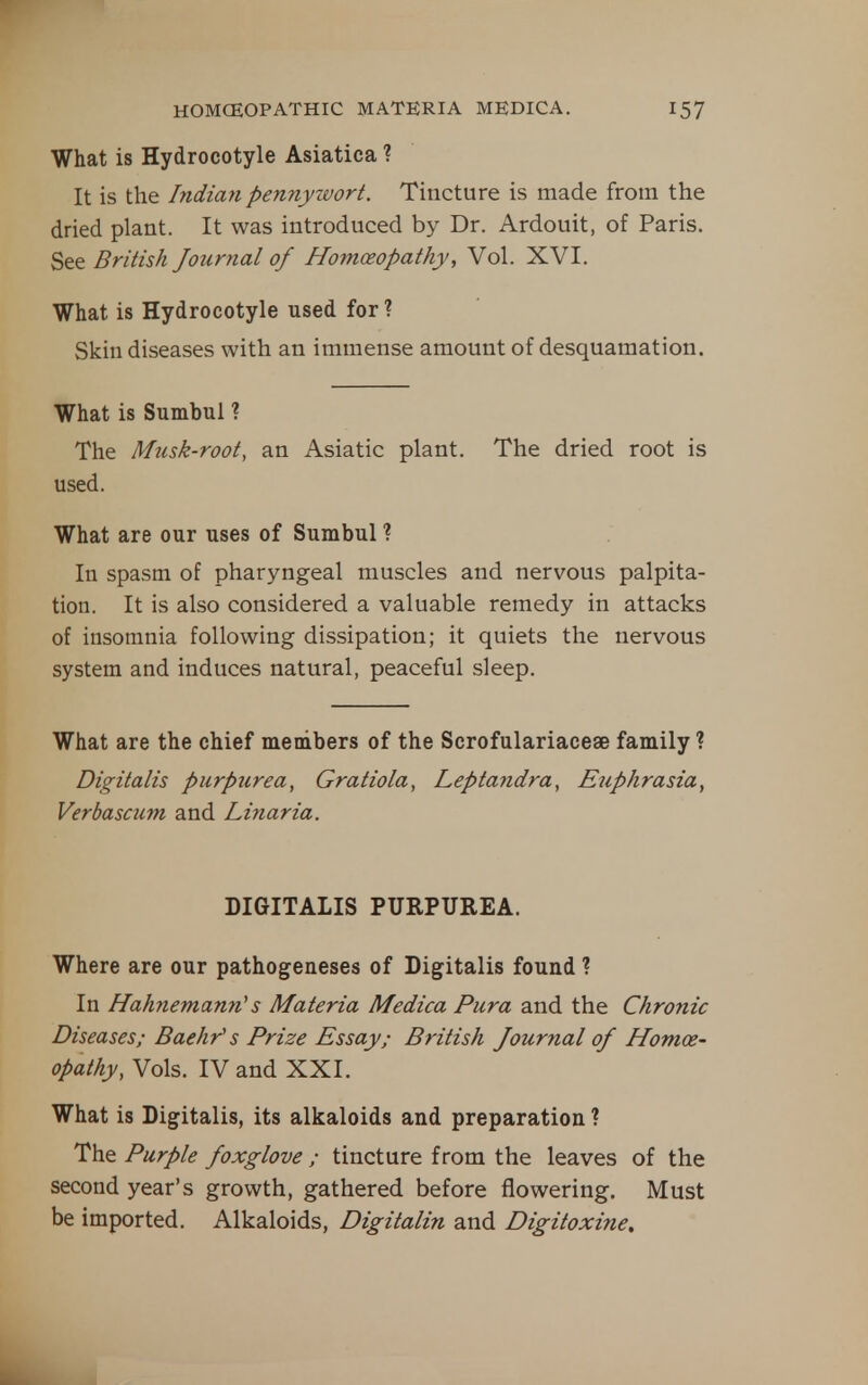 What is Hydrocotyle Asiatica ? It is the Indiayi pen7iyivort. Tincture is made from the dried plant. It was introduced by Dr. Ardouit, of Paris. See British Journal of Homoeopathy, Vol. XVI. What is Hydrocotyle used for ? Skin diseases with an immense amount of desquamation. What is Sumbul ? The Musk-root, an Asiatic plant. The dried root is used. What are our uses of Sumbul ? In spasm of pharyngeal muscles and nervous palpita- tion. It is also considered a valuable remedy in attacks of insomnia following dissipation; it quiets the nervous system and induces natural, peaceful sleep. What are the chief members of the Scrofulariacese family ? Digitalis purpurea, Gratiola, Leptatidra, Etiphrasia, Verbascum and Linaria. DIGITALIS PURPUREA. Where are our pathogeneses of Digitalis found ? In Hahnemann's Materia Medica Pura and the Chronic Diseases; Baehr's Prize Essay; British Journal of Homoe- opathy, Vols. IV and XXI. What is Digitalis, its alkaloids and preparation ? The Purple foxglove ; tincture from the leaves of the second year's growth, gathered before flowering. Must be imported. Alkaloids, Digitalin and Digitoxine,