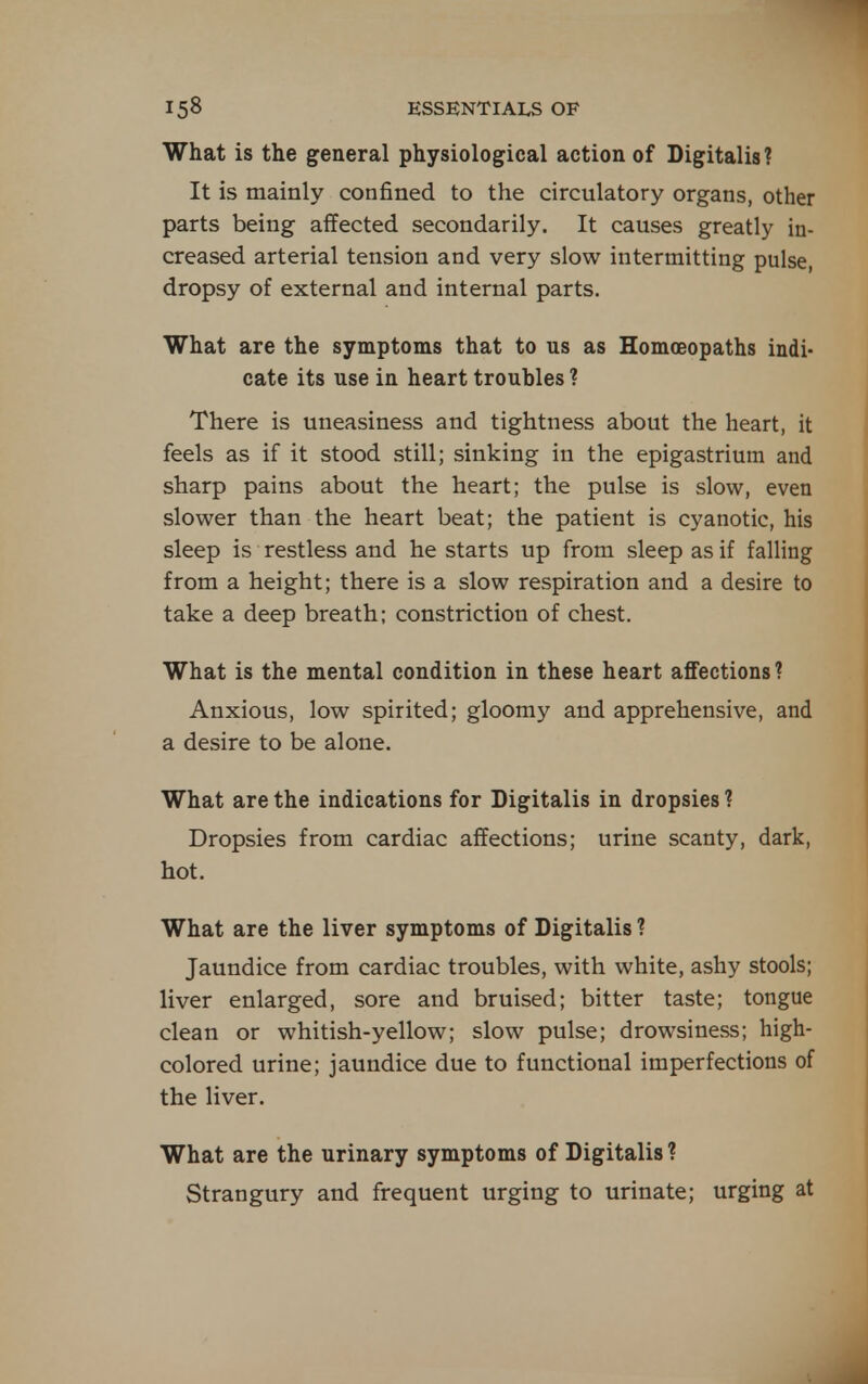 What is the general physiological action of Digitalis? It is mainly confined to the circulatory organs, other parts being affected secondarily. It causes greatly in- creased arterial tension and very slow intermitting pulse, dropsy of external and internal parts. What are the symptoms that to us as Homoeopaths indi- cate its use in heart troubles ? There is uneasiness and tightness about the heart, it feels as if it stood still; sinking in the epigastrium and sharp pains about the heart; the pulse is slow, even slower than the heart beat; the patient is cyanotic, his sleep is restless and he starts up from sleep as if falling from a height; there is a slow respiration and a desire to take a deep breath; constriction of chest. What is the mental condition in these heart affections ? Anxious, low spirited; gloomy and apprehensive, and a desire to be alone. What are the indications for Digitalis in dropsies ? Dropsies from cardiac affections; urine scanty, dark, hot. What are the liver symptoms of Digitalis ? Jaundice from cardiac troubles, with white, ashy stools; liver enlarged, sore and bruised; bitter taste; tongue clean or whitish-yellow; slow pulse; drowsiness; high- colored urine; jaundice due to functional imperfections of the liver. What are the urinary symptoms of Digitalis ? Strangury and frequent urging to urinate; urging at