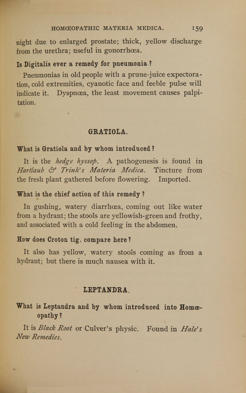 night due to enlarged prostate; thick, yellow discharge from the urethra; useful in gonorrhoea. Is Digitalis ever a remedy for pneumonia ? Pneumonias in old people with a prune-juice expectora- tion, cold extremities, cyanotic face and feeble pulse will indicate it. Dyspnoea, the least movement causes palpi- tation. GRATIOLA. What is Gratiola and by whom introduced ? It is the hedge hyssop. A pathogenesis is found in Hartlaub & Trink's Materia Medica. Tincture from the fresh plant gathered before flowering. Imported. What is the chief action of this remedy ? In gushing, watery diarrhoea, coming out like water from a hydrant; the stools are yellowish-green and frothy, and associated with a cold feeling in the abdomen. How does Croton tig. compare here ? It also has yellow, watery stools coming as from a hydrant; but there is much nausea with it. LEPTANDRA. What is leptandra and by whom introduced into Homoe- opathy ? It is Black Root or Culver's physic. Found in Hale's New Remedies.