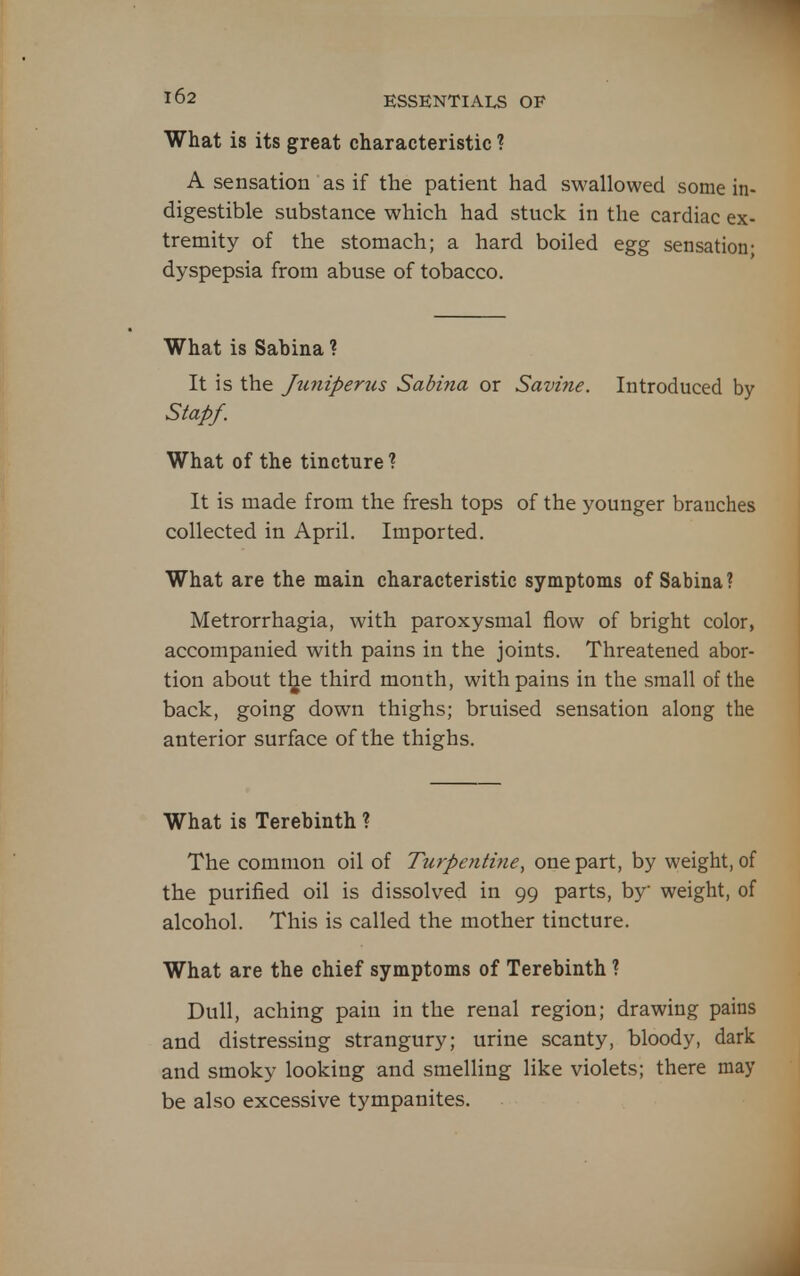 What is its great characteristic ? A sensation as if the patient had swallowed some in- digestible substance which had stuck in the cardiac ex- tremity of the stomach; a hard boiled egg sensation; dyspepsia from abuse of tobacco. What is Sabina ? It is the Juniperus Sabiria or Savine. Introduced by Stapf. What of the tincture % It is made from the fresh tops of the younger branches collected in April. Imported. What are the main characteristic symptoms of Sabina? Metrorrhagia, with paroxysmal flow of bright color, accompanied with pains in the joints. Threatened abor- tion about t^e third month, with pains in the small of the back, going down thighs; bruised sensation along the anterior surface of the thighs. What is Terebinth ? The common oil of TurpenH7ie, one part, by weight, of the purified oil is dissolved in 99 parts, by weight, of alcohol. This is called the mother tincture. What are the chief symptoms of Terebinth ? Dull, aching pain in the renal region; drawing pains and distressing strangury; urine scanty, bloody, dark and smoky looking and smelling like violets; there may be also excessive tympanites. A