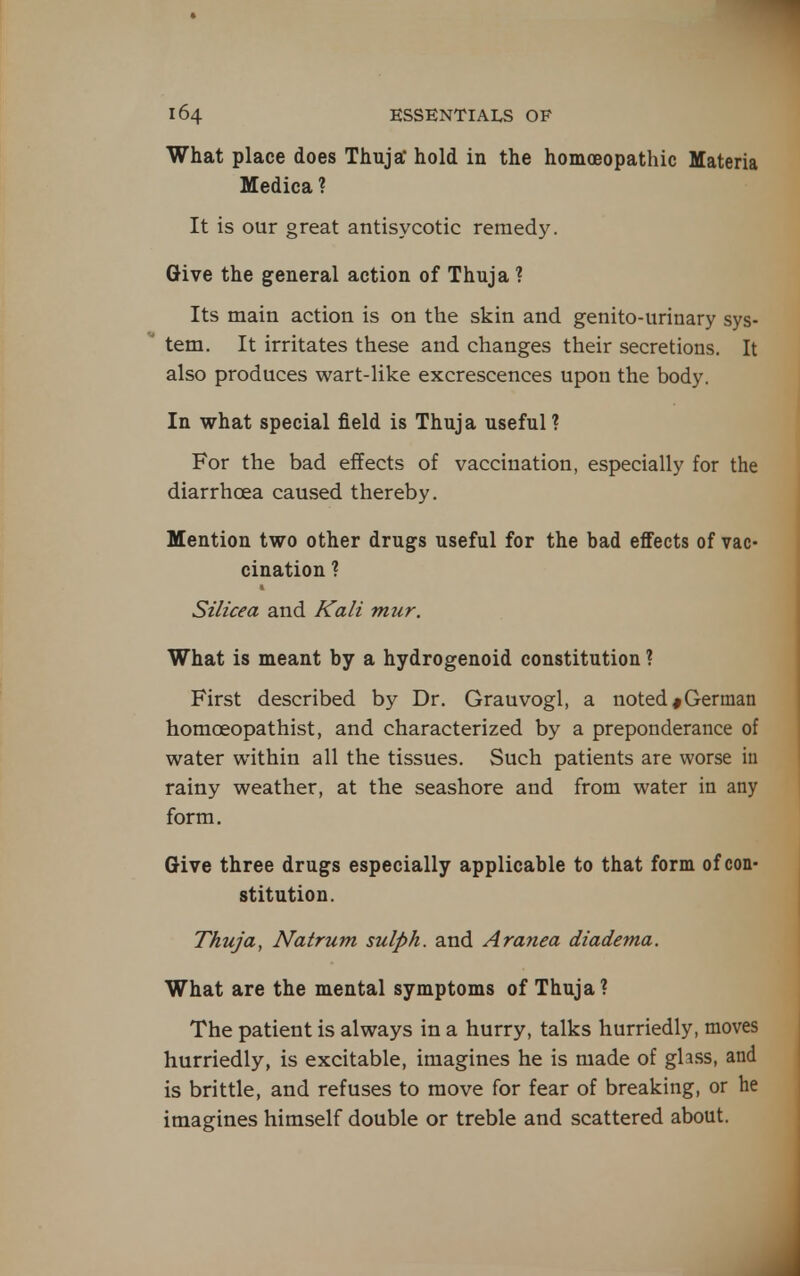 What place does Thuja hold in the homoeopathic Materia Medica ? It is our great antisycotic remedy. Give the general action of Thuja ? Its main action is on the skin and genito-urinary sys- tem. It irritates these and changes their secretions. It also produces wart-like excrescences upon the body. In what special field is Thuja useful? For the bad effects of vaccination, especially for the diarrhcea caused thereby. Mention two other drugs useful for the bad effects of vac- cination ? Silicea and Kali mur. What is meant by a hydrogenoid constitution ? First described by Dr. Grauvogl, a noted ^German homoeopathist, and characterized by a preponderance of water within all the tissues. Such patients are worse iu rainy weather, at the seashore and from water in any form. Give three drugs especially applicable to that form of con- stitution. Thuja, Natrum suiph. and Aranea diadema. What are the mental symptoms of Thuja ? The patient is always in a hurry, talks hurriedly, moves hurriedly, is excitable, imagines he is made of glass, and is brittle, and refuses to move for fear of breaking, or he imagines himself double or treble and scattered about. J